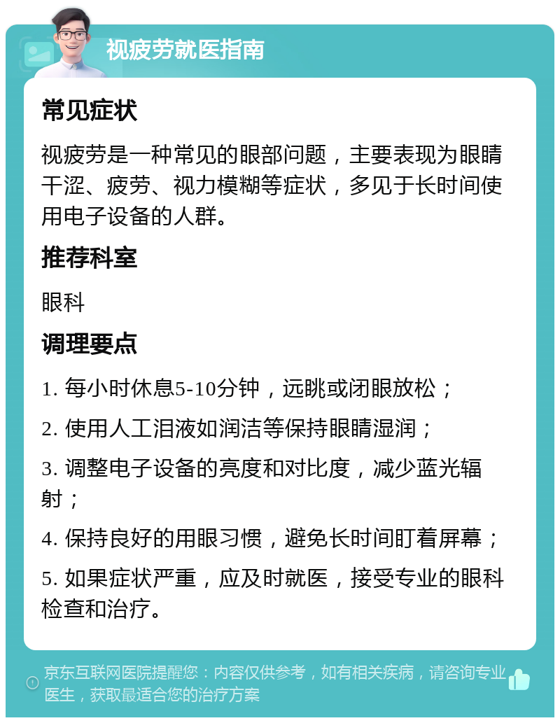 视疲劳就医指南 常见症状 视疲劳是一种常见的眼部问题，主要表现为眼睛干涩、疲劳、视力模糊等症状，多见于长时间使用电子设备的人群。 推荐科室 眼科 调理要点 1. 每小时休息5-10分钟，远眺或闭眼放松； 2. 使用人工泪液如润洁等保持眼睛湿润； 3. 调整电子设备的亮度和对比度，减少蓝光辐射； 4. 保持良好的用眼习惯，避免长时间盯着屏幕； 5. 如果症状严重，应及时就医，接受专业的眼科检查和治疗。