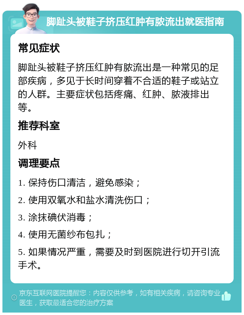 脚趾头被鞋子挤压红肿有脓流出就医指南 常见症状 脚趾头被鞋子挤压红肿有脓流出是一种常见的足部疾病，多见于长时间穿着不合适的鞋子或站立的人群。主要症状包括疼痛、红肿、脓液排出等。 推荐科室 外科 调理要点 1. 保持伤口清洁，避免感染； 2. 使用双氧水和盐水清洗伤口； 3. 涂抹碘伏消毒； 4. 使用无菌纱布包扎； 5. 如果情况严重，需要及时到医院进行切开引流手术。