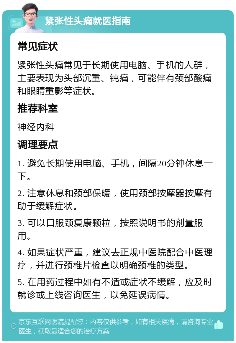 紧张性头痛就医指南 常见症状 紧张性头痛常见于长期使用电脑、手机的人群，主要表现为头部沉重、钝痛，可能伴有颈部酸痛和眼睛重影等症状。 推荐科室 神经内科 调理要点 1. 避免长期使用电脑、手机，间隔20分钟休息一下。 2. 注意休息和颈部保暖，使用颈部按摩器按摩有助于缓解症状。 3. 可以口服颈复康颗粒，按照说明书的剂量服用。 4. 如果症状严重，建议去正规中医院配合中医理疗，并进行颈椎片检查以明确颈椎的类型。 5. 在用药过程中如有不适或症状不缓解，应及时就诊或上线咨询医生，以免延误病情。