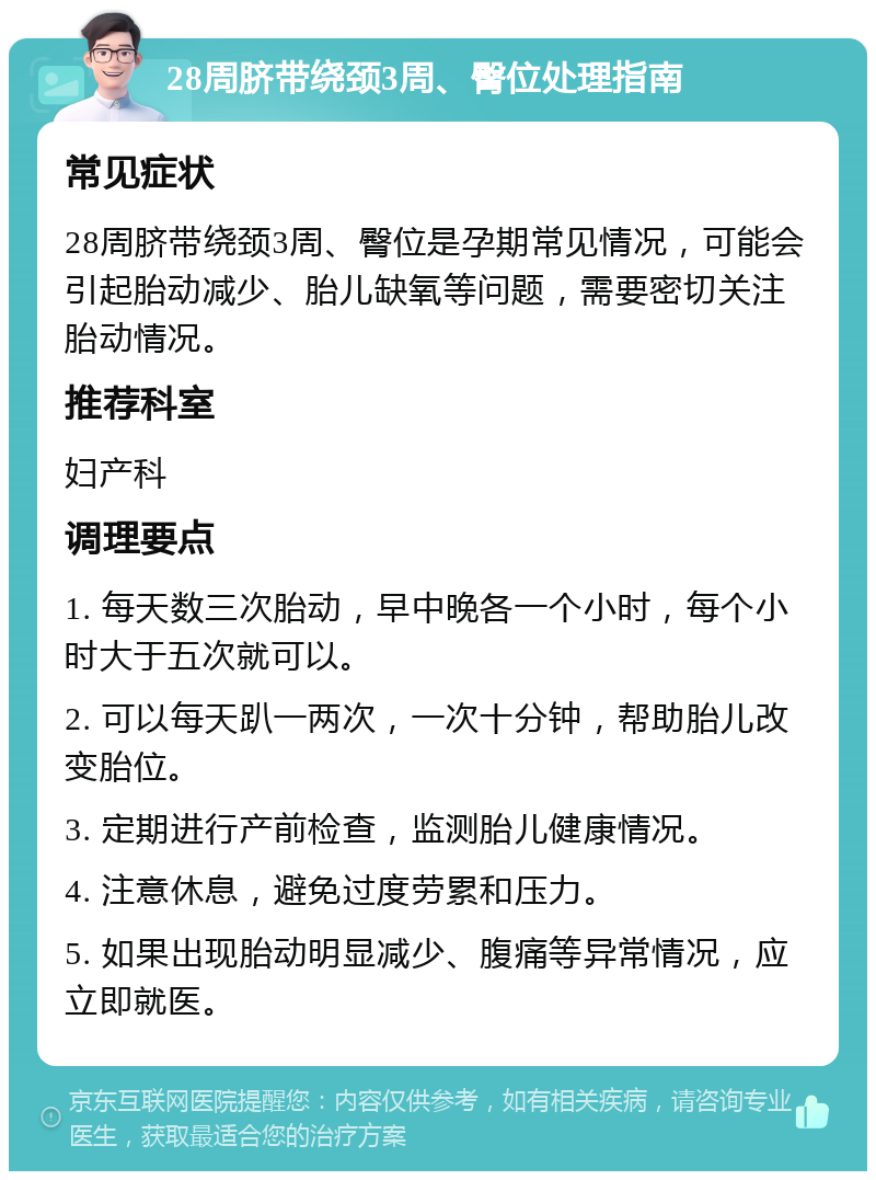 28周脐带绕颈3周、臀位处理指南 常见症状 28周脐带绕颈3周、臀位是孕期常见情况，可能会引起胎动减少、胎儿缺氧等问题，需要密切关注胎动情况。 推荐科室 妇产科 调理要点 1. 每天数三次胎动，早中晚各一个小时，每个小时大于五次就可以。 2. 可以每天趴一两次，一次十分钟，帮助胎儿改变胎位。 3. 定期进行产前检查，监测胎儿健康情况。 4. 注意休息，避免过度劳累和压力。 5. 如果出现胎动明显减少、腹痛等异常情况，应立即就医。