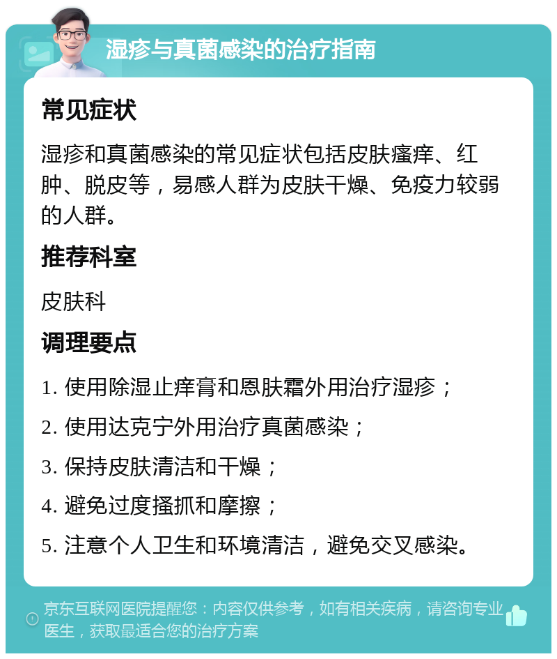 湿疹与真菌感染的治疗指南 常见症状 湿疹和真菌感染的常见症状包括皮肤瘙痒、红肿、脱皮等，易感人群为皮肤干燥、免疫力较弱的人群。 推荐科室 皮肤科 调理要点 1. 使用除湿止痒膏和恩肤霜外用治疗湿疹； 2. 使用达克宁外用治疗真菌感染； 3. 保持皮肤清洁和干燥； 4. 避免过度搔抓和摩擦； 5. 注意个人卫生和环境清洁，避免交叉感染。