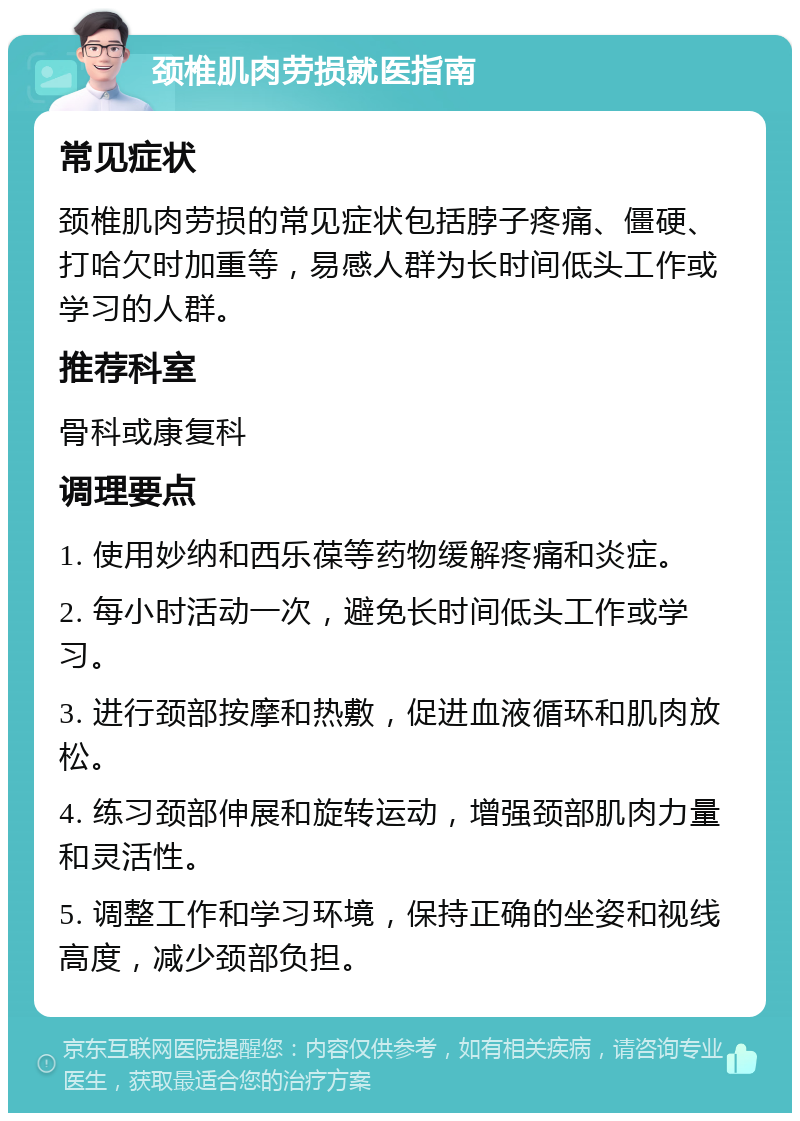 颈椎肌肉劳损就医指南 常见症状 颈椎肌肉劳损的常见症状包括脖子疼痛、僵硬、打哈欠时加重等，易感人群为长时间低头工作或学习的人群。 推荐科室 骨科或康复科 调理要点 1. 使用妙纳和西乐葆等药物缓解疼痛和炎症。 2. 每小时活动一次，避免长时间低头工作或学习。 3. 进行颈部按摩和热敷，促进血液循环和肌肉放松。 4. 练习颈部伸展和旋转运动，增强颈部肌肉力量和灵活性。 5. 调整工作和学习环境，保持正确的坐姿和视线高度，减少颈部负担。