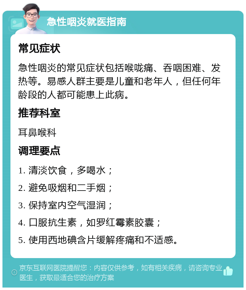 急性咽炎就医指南 常见症状 急性咽炎的常见症状包括喉咙痛、吞咽困难、发热等。易感人群主要是儿童和老年人，但任何年龄段的人都可能患上此病。 推荐科室 耳鼻喉科 调理要点 1. 清淡饮食，多喝水； 2. 避免吸烟和二手烟； 3. 保持室内空气湿润； 4. 口服抗生素，如罗红霉素胶囊； 5. 使用西地碘含片缓解疼痛和不适感。