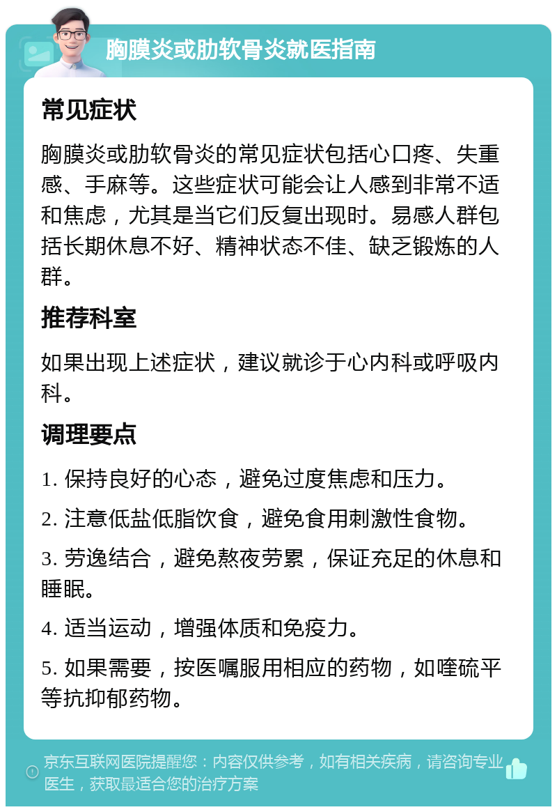 胸膜炎或肋软骨炎就医指南 常见症状 胸膜炎或肋软骨炎的常见症状包括心口疼、失重感、手麻等。这些症状可能会让人感到非常不适和焦虑，尤其是当它们反复出现时。易感人群包括长期休息不好、精神状态不佳、缺乏锻炼的人群。 推荐科室 如果出现上述症状，建议就诊于心内科或呼吸内科。 调理要点 1. 保持良好的心态，避免过度焦虑和压力。 2. 注意低盐低脂饮食，避免食用刺激性食物。 3. 劳逸结合，避免熬夜劳累，保证充足的休息和睡眠。 4. 适当运动，增强体质和免疫力。 5. 如果需要，按医嘱服用相应的药物，如喹硫平等抗抑郁药物。