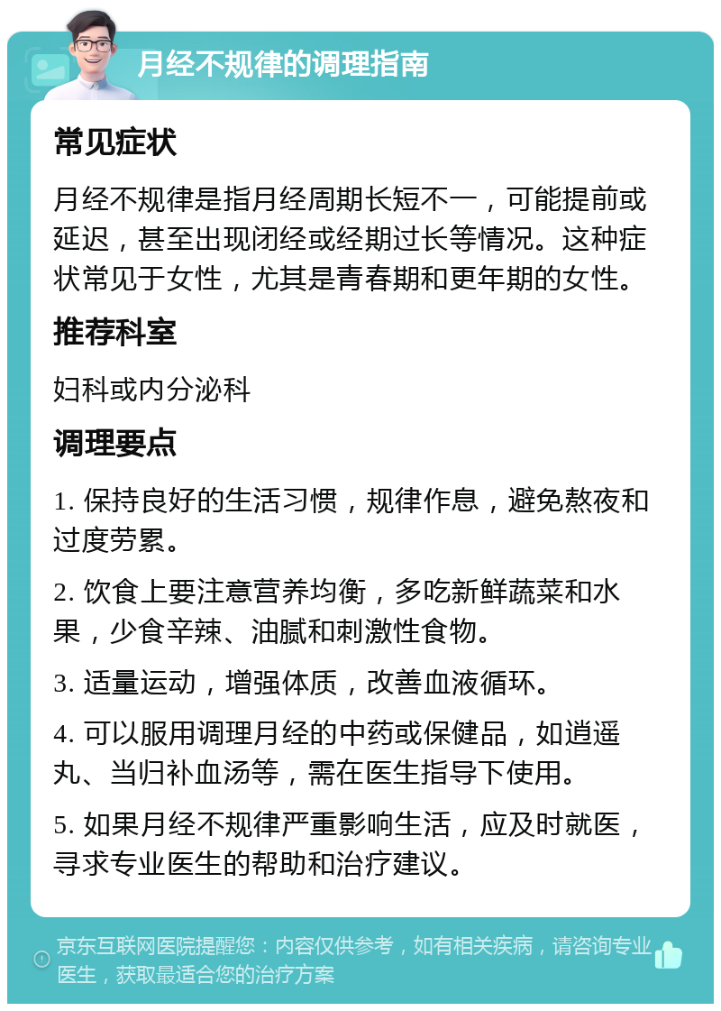 月经不规律的调理指南 常见症状 月经不规律是指月经周期长短不一，可能提前或延迟，甚至出现闭经或经期过长等情况。这种症状常见于女性，尤其是青春期和更年期的女性。 推荐科室 妇科或内分泌科 调理要点 1. 保持良好的生活习惯，规律作息，避免熬夜和过度劳累。 2. 饮食上要注意营养均衡，多吃新鲜蔬菜和水果，少食辛辣、油腻和刺激性食物。 3. 适量运动，增强体质，改善血液循环。 4. 可以服用调理月经的中药或保健品，如逍遥丸、当归补血汤等，需在医生指导下使用。 5. 如果月经不规律严重影响生活，应及时就医，寻求专业医生的帮助和治疗建议。