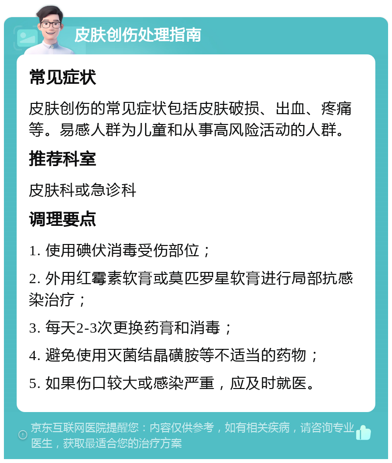 皮肤创伤处理指南 常见症状 皮肤创伤的常见症状包括皮肤破损、出血、疼痛等。易感人群为儿童和从事高风险活动的人群。 推荐科室 皮肤科或急诊科 调理要点 1. 使用碘伏消毒受伤部位； 2. 外用红霉素软膏或莫匹罗星软膏进行局部抗感染治疗； 3. 每天2-3次更换药膏和消毒； 4. 避免使用灭菌结晶磺胺等不适当的药物； 5. 如果伤口较大或感染严重，应及时就医。