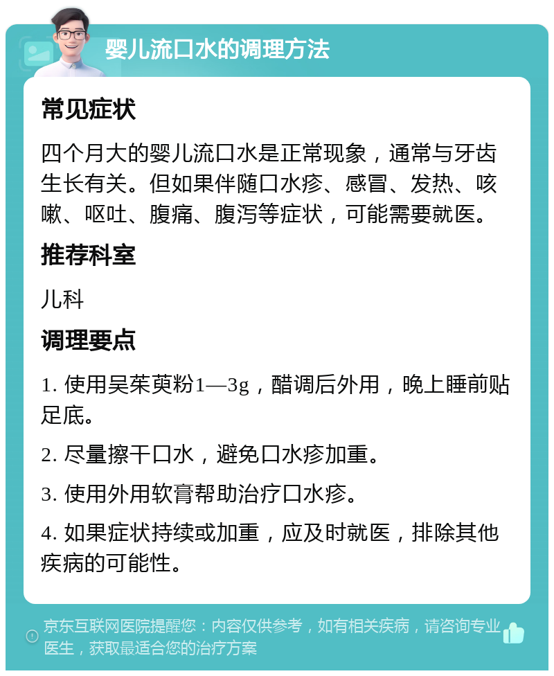 婴儿流口水的调理方法 常见症状 四个月大的婴儿流口水是正常现象，通常与牙齿生长有关。但如果伴随口水疹、感冒、发热、咳嗽、呕吐、腹痛、腹泻等症状，可能需要就医。 推荐科室 儿科 调理要点 1. 使用吴茱萸粉1—3g，醋调后外用，晚上睡前贴足底。 2. 尽量擦干口水，避免口水疹加重。 3. 使用外用软膏帮助治疗口水疹。 4. 如果症状持续或加重，应及时就医，排除其他疾病的可能性。