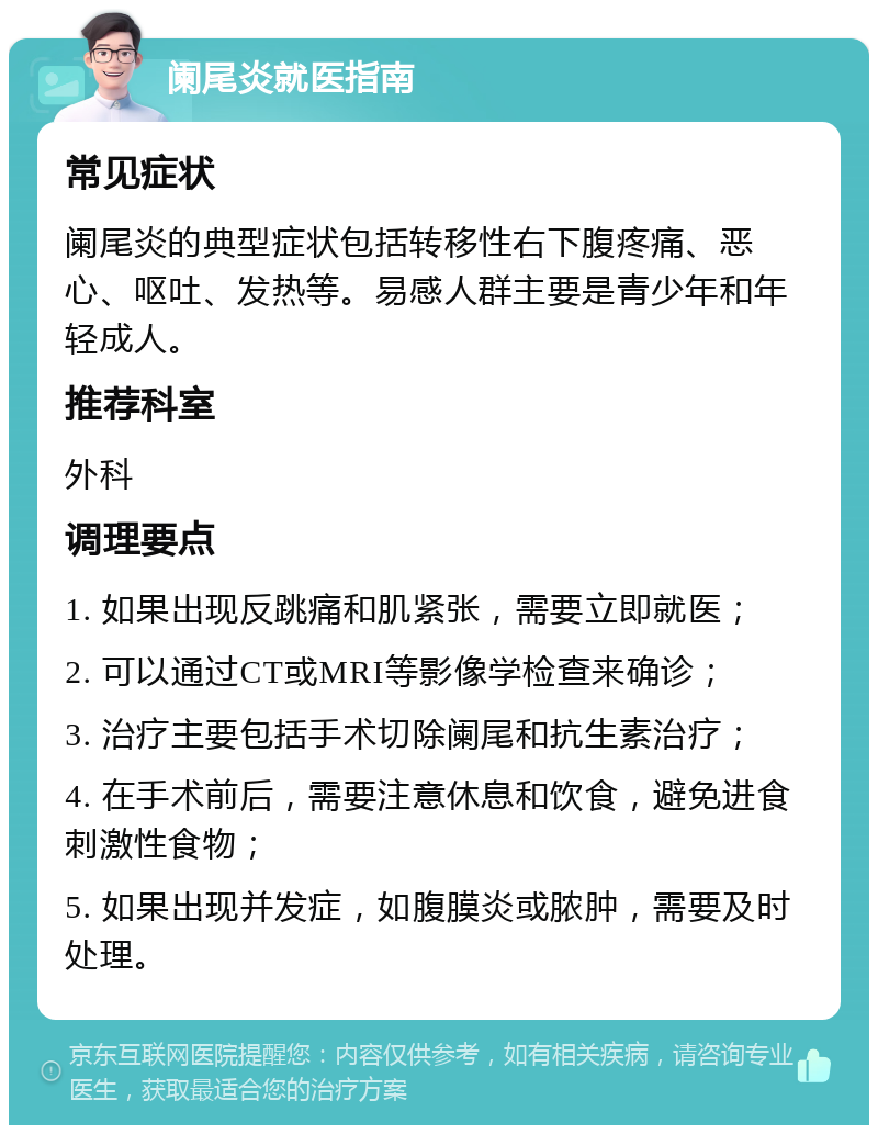 阑尾炎就医指南 常见症状 阑尾炎的典型症状包括转移性右下腹疼痛、恶心、呕吐、发热等。易感人群主要是青少年和年轻成人。 推荐科室 外科 调理要点 1. 如果出现反跳痛和肌紧张，需要立即就医； 2. 可以通过CT或MRI等影像学检查来确诊； 3. 治疗主要包括手术切除阑尾和抗生素治疗； 4. 在手术前后，需要注意休息和饮食，避免进食刺激性食物； 5. 如果出现并发症，如腹膜炎或脓肿，需要及时处理。