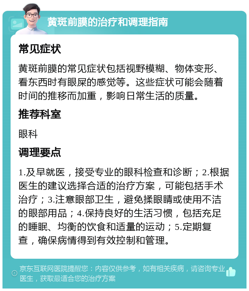 黄斑前膜的治疗和调理指南 常见症状 黄斑前膜的常见症状包括视野模糊、物体变形、看东西时有眼屎的感觉等。这些症状可能会随着时间的推移而加重，影响日常生活的质量。 推荐科室 眼科 调理要点 1.及早就医，接受专业的眼科检查和诊断；2.根据医生的建议选择合适的治疗方案，可能包括手术治疗；3.注意眼部卫生，避免揉眼睛或使用不洁的眼部用品；4.保持良好的生活习惯，包括充足的睡眠、均衡的饮食和适量的运动；5.定期复查，确保病情得到有效控制和管理。