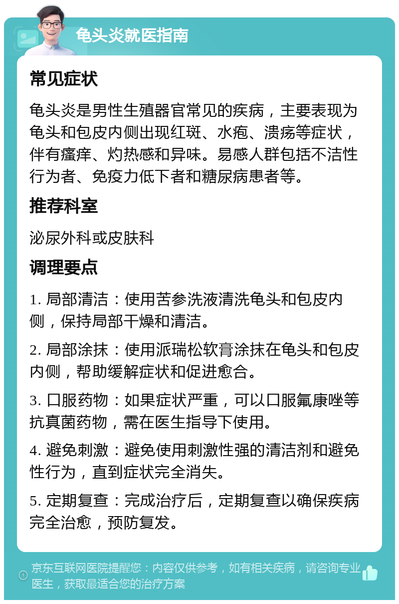 龟头炎就医指南 常见症状 龟头炎是男性生殖器官常见的疾病，主要表现为龟头和包皮内侧出现红斑、水疱、溃疡等症状，伴有瘙痒、灼热感和异味。易感人群包括不洁性行为者、免疫力低下者和糖尿病患者等。 推荐科室 泌尿外科或皮肤科 调理要点 1. 局部清洁：使用苦参洗液清洗龟头和包皮内侧，保持局部干燥和清洁。 2. 局部涂抹：使用派瑞松软膏涂抹在龟头和包皮内侧，帮助缓解症状和促进愈合。 3. 口服药物：如果症状严重，可以口服氟康唑等抗真菌药物，需在医生指导下使用。 4. 避免刺激：避免使用刺激性强的清洁剂和避免性行为，直到症状完全消失。 5. 定期复查：完成治疗后，定期复查以确保疾病完全治愈，预防复发。