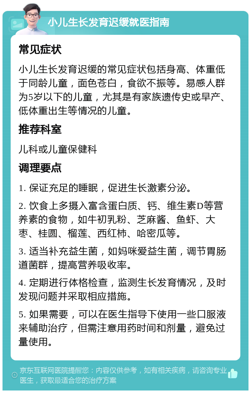 小儿生长发育迟缓就医指南 常见症状 小儿生长发育迟缓的常见症状包括身高、体重低于同龄儿童，面色苍白，食欲不振等。易感人群为5岁以下的儿童，尤其是有家族遗传史或早产、低体重出生等情况的儿童。 推荐科室 儿科或儿童保健科 调理要点 1. 保证充足的睡眠，促进生长激素分泌。 2. 饮食上多摄入富含蛋白质、钙、维生素D等营养素的食物，如牛初乳粉、芝麻酱、鱼虾、大枣、桂圆、榴莲、西红柿、哈密瓜等。 3. 适当补充益生菌，如妈咪爱益生菌，调节胃肠道菌群，提高营养吸收率。 4. 定期进行体格检查，监测生长发育情况，及时发现问题并采取相应措施。 5. 如果需要，可以在医生指导下使用一些口服液来辅助治疗，但需注意用药时间和剂量，避免过量使用。