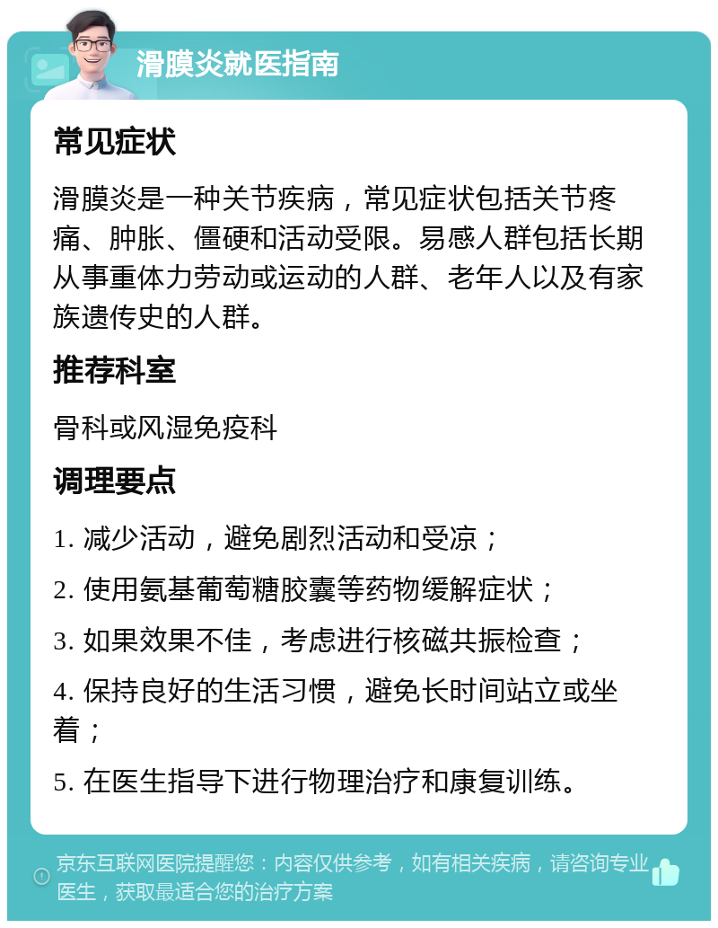 滑膜炎就医指南 常见症状 滑膜炎是一种关节疾病，常见症状包括关节疼痛、肿胀、僵硬和活动受限。易感人群包括长期从事重体力劳动或运动的人群、老年人以及有家族遗传史的人群。 推荐科室 骨科或风湿免疫科 调理要点 1. 减少活动，避免剧烈活动和受凉； 2. 使用氨基葡萄糖胶囊等药物缓解症状； 3. 如果效果不佳，考虑进行核磁共振检查； 4. 保持良好的生活习惯，避免长时间站立或坐着； 5. 在医生指导下进行物理治疗和康复训练。