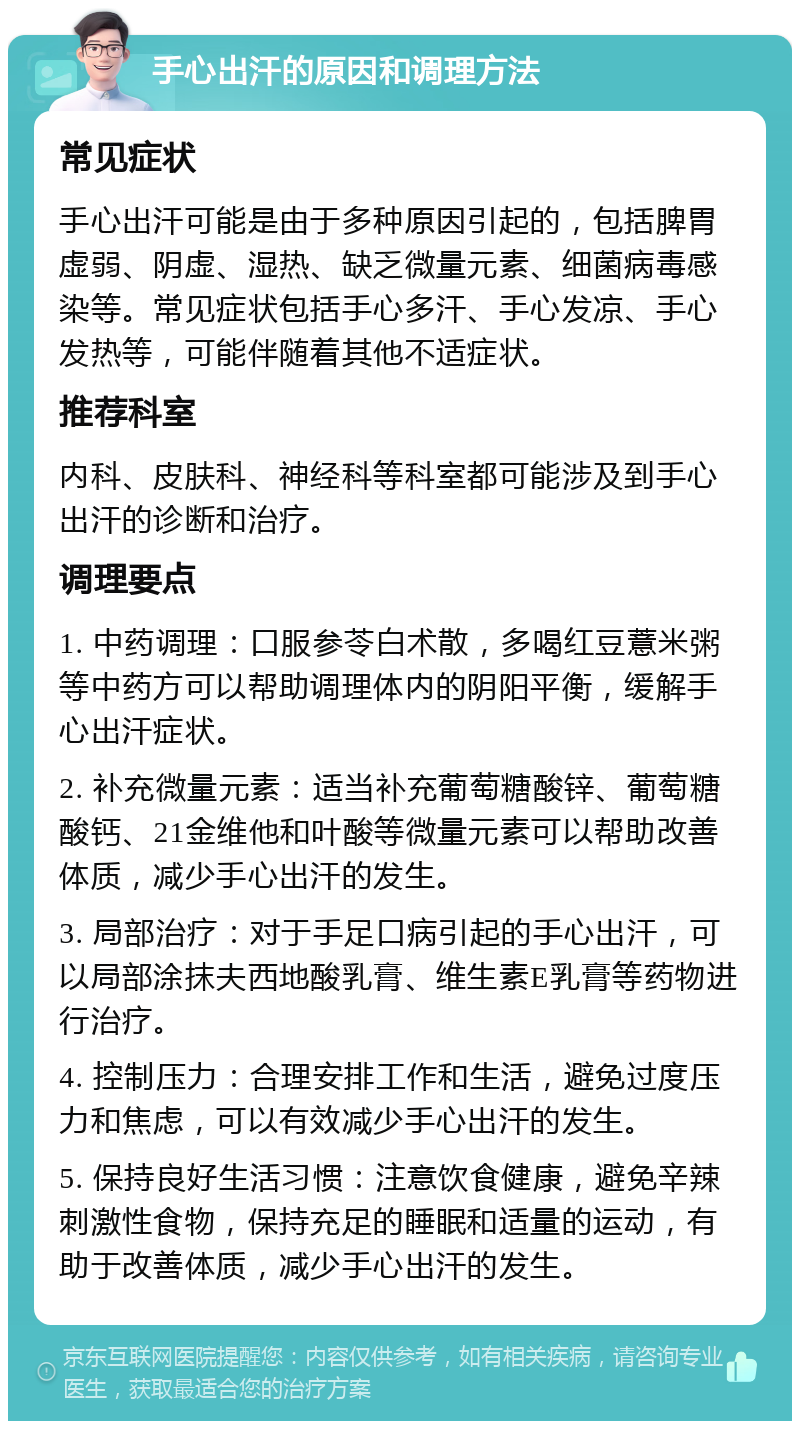 手心出汗的原因和调理方法 常见症状 手心出汗可能是由于多种原因引起的，包括脾胃虚弱、阴虚、湿热、缺乏微量元素、细菌病毒感染等。常见症状包括手心多汗、手心发凉、手心发热等，可能伴随着其他不适症状。 推荐科室 内科、皮肤科、神经科等科室都可能涉及到手心出汗的诊断和治疗。 调理要点 1. 中药调理：口服参苓白术散，多喝红豆薏米粥等中药方可以帮助调理体内的阴阳平衡，缓解手心出汗症状。 2. 补充微量元素：适当补充葡萄糖酸锌、葡萄糖酸钙、21金维他和叶酸等微量元素可以帮助改善体质，减少手心出汗的发生。 3. 局部治疗：对于手足口病引起的手心出汗，可以局部涂抹夫西地酸乳膏、维生素E乳膏等药物进行治疗。 4. 控制压力：合理安排工作和生活，避免过度压力和焦虑，可以有效减少手心出汗的发生。 5. 保持良好生活习惯：注意饮食健康，避免辛辣刺激性食物，保持充足的睡眠和适量的运动，有助于改善体质，减少手心出汗的发生。