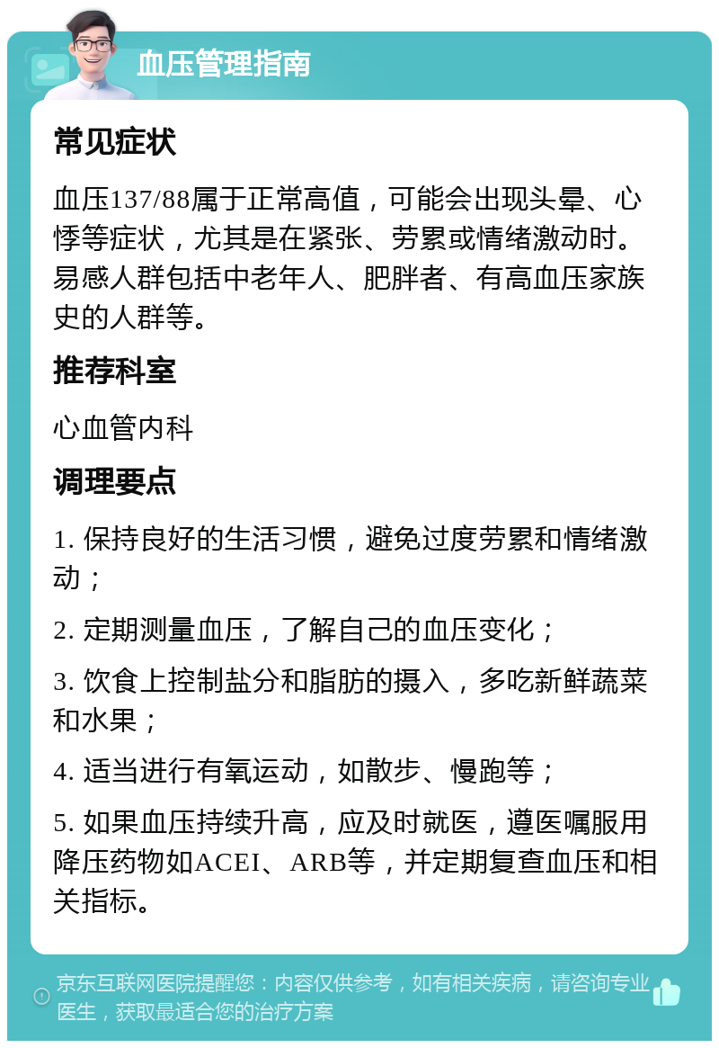 血压管理指南 常见症状 血压137/88属于正常高值，可能会出现头晕、心悸等症状，尤其是在紧张、劳累或情绪激动时。易感人群包括中老年人、肥胖者、有高血压家族史的人群等。 推荐科室 心血管内科 调理要点 1. 保持良好的生活习惯，避免过度劳累和情绪激动； 2. 定期测量血压，了解自己的血压变化； 3. 饮食上控制盐分和脂肪的摄入，多吃新鲜蔬菜和水果； 4. 适当进行有氧运动，如散步、慢跑等； 5. 如果血压持续升高，应及时就医，遵医嘱服用降压药物如ACEI、ARB等，并定期复查血压和相关指标。