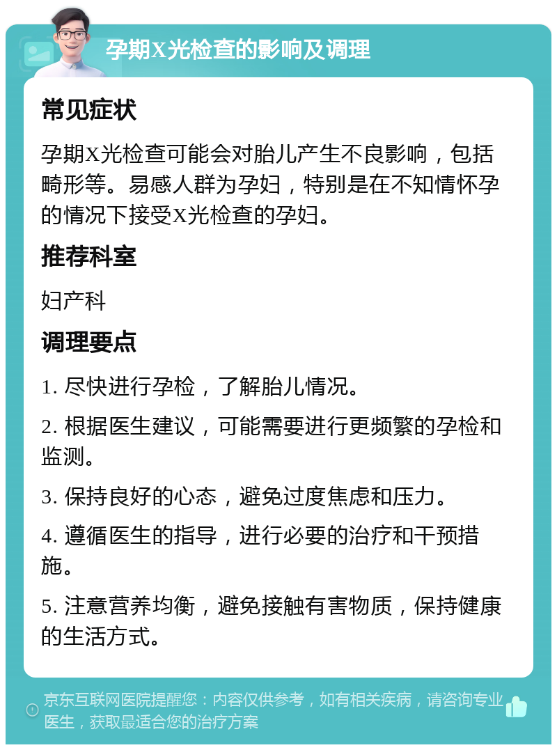 孕期X光检查的影响及调理 常见症状 孕期X光检查可能会对胎儿产生不良影响，包括畸形等。易感人群为孕妇，特别是在不知情怀孕的情况下接受X光检查的孕妇。 推荐科室 妇产科 调理要点 1. 尽快进行孕检，了解胎儿情况。 2. 根据医生建议，可能需要进行更频繁的孕检和监测。 3. 保持良好的心态，避免过度焦虑和压力。 4. 遵循医生的指导，进行必要的治疗和干预措施。 5. 注意营养均衡，避免接触有害物质，保持健康的生活方式。