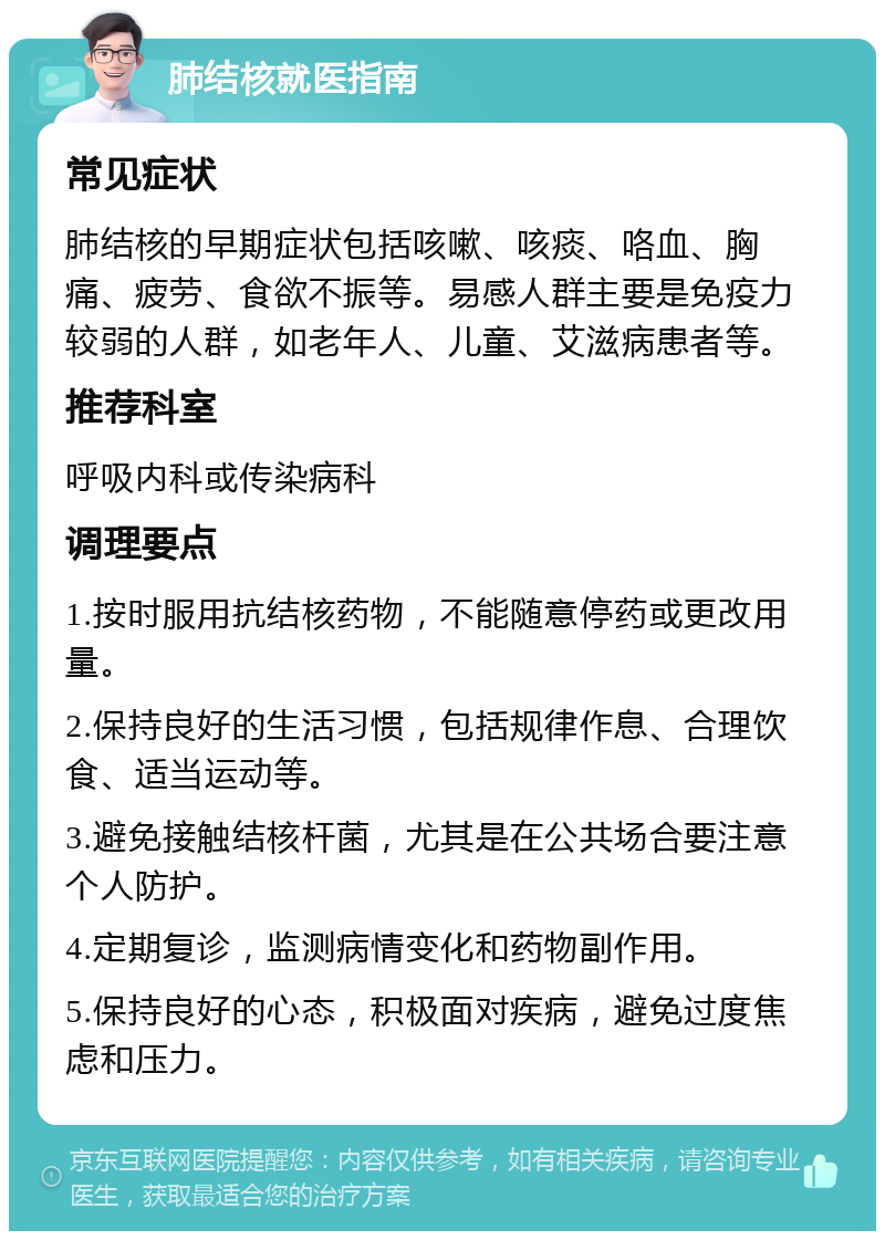 肺结核就医指南 常见症状 肺结核的早期症状包括咳嗽、咳痰、咯血、胸痛、疲劳、食欲不振等。易感人群主要是免疫力较弱的人群，如老年人、儿童、艾滋病患者等。 推荐科室 呼吸内科或传染病科 调理要点 1.按时服用抗结核药物，不能随意停药或更改用量。 2.保持良好的生活习惯，包括规律作息、合理饮食、适当运动等。 3.避免接触结核杆菌，尤其是在公共场合要注意个人防护。 4.定期复诊，监测病情变化和药物副作用。 5.保持良好的心态，积极面对疾病，避免过度焦虑和压力。