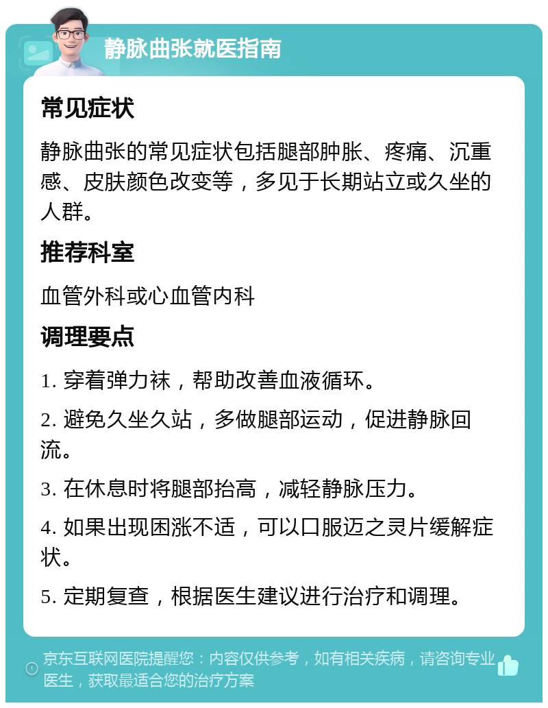 静脉曲张就医指南 常见症状 静脉曲张的常见症状包括腿部肿胀、疼痛、沉重感、皮肤颜色改变等，多见于长期站立或久坐的人群。 推荐科室 血管外科或心血管内科 调理要点 1. 穿着弹力袜，帮助改善血液循环。 2. 避免久坐久站，多做腿部运动，促进静脉回流。 3. 在休息时将腿部抬高，减轻静脉压力。 4. 如果出现困涨不适，可以口服迈之灵片缓解症状。 5. 定期复查，根据医生建议进行治疗和调理。