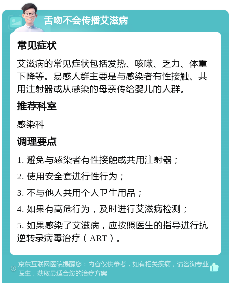 舌吻不会传播艾滋病 常见症状 艾滋病的常见症状包括发热、咳嗽、乏力、体重下降等。易感人群主要是与感染者有性接触、共用注射器或从感染的母亲传给婴儿的人群。 推荐科室 感染科 调理要点 1. 避免与感染者有性接触或共用注射器； 2. 使用安全套进行性行为； 3. 不与他人共用个人卫生用品； 4. 如果有高危行为，及时进行艾滋病检测； 5. 如果感染了艾滋病，应按照医生的指导进行抗逆转录病毒治疗（ART）。