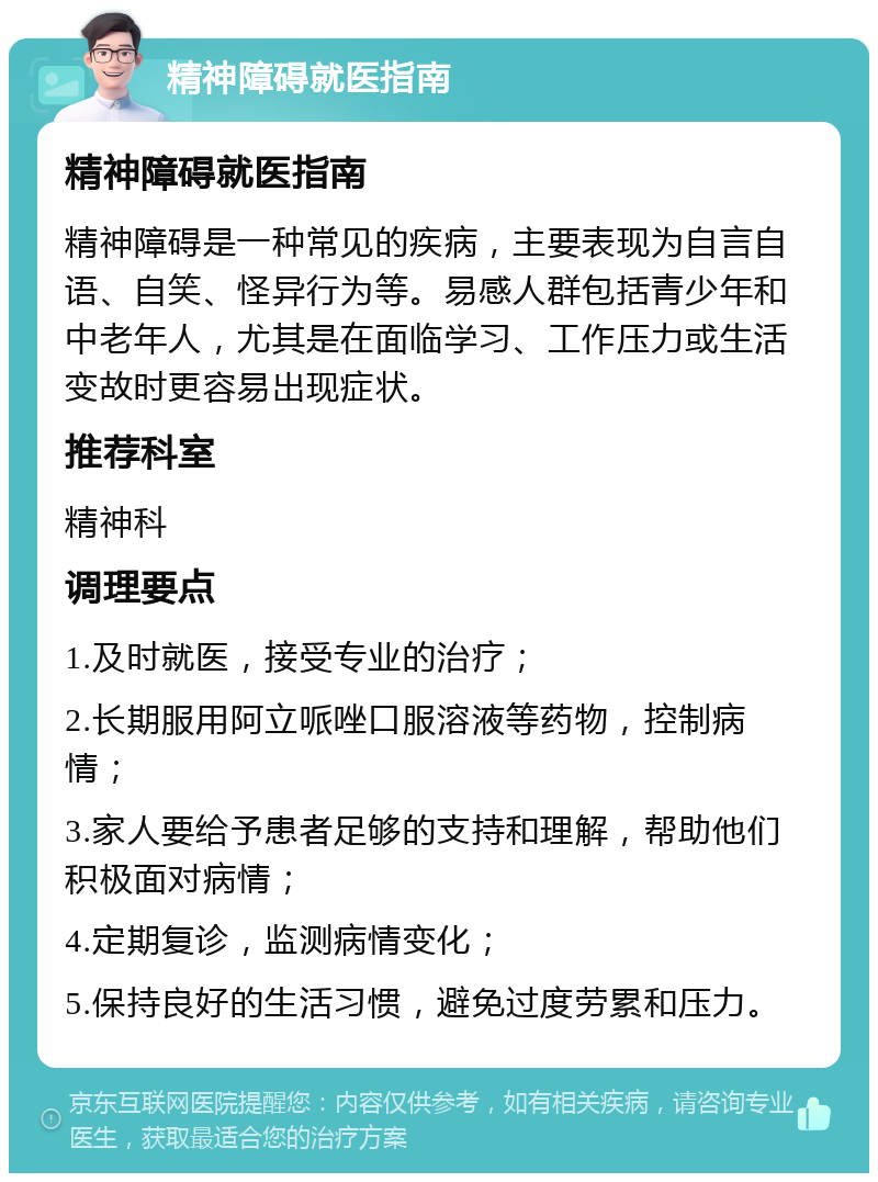 精神障碍就医指南 精神障碍就医指南 精神障碍是一种常见的疾病，主要表现为自言自语、自笑、怪异行为等。易感人群包括青少年和中老年人，尤其是在面临学习、工作压力或生活变故时更容易出现症状。 推荐科室 精神科 调理要点 1.及时就医，接受专业的治疗； 2.长期服用阿立哌唑口服溶液等药物，控制病情； 3.家人要给予患者足够的支持和理解，帮助他们积极面对病情； 4.定期复诊，监测病情变化； 5.保持良好的生活习惯，避免过度劳累和压力。