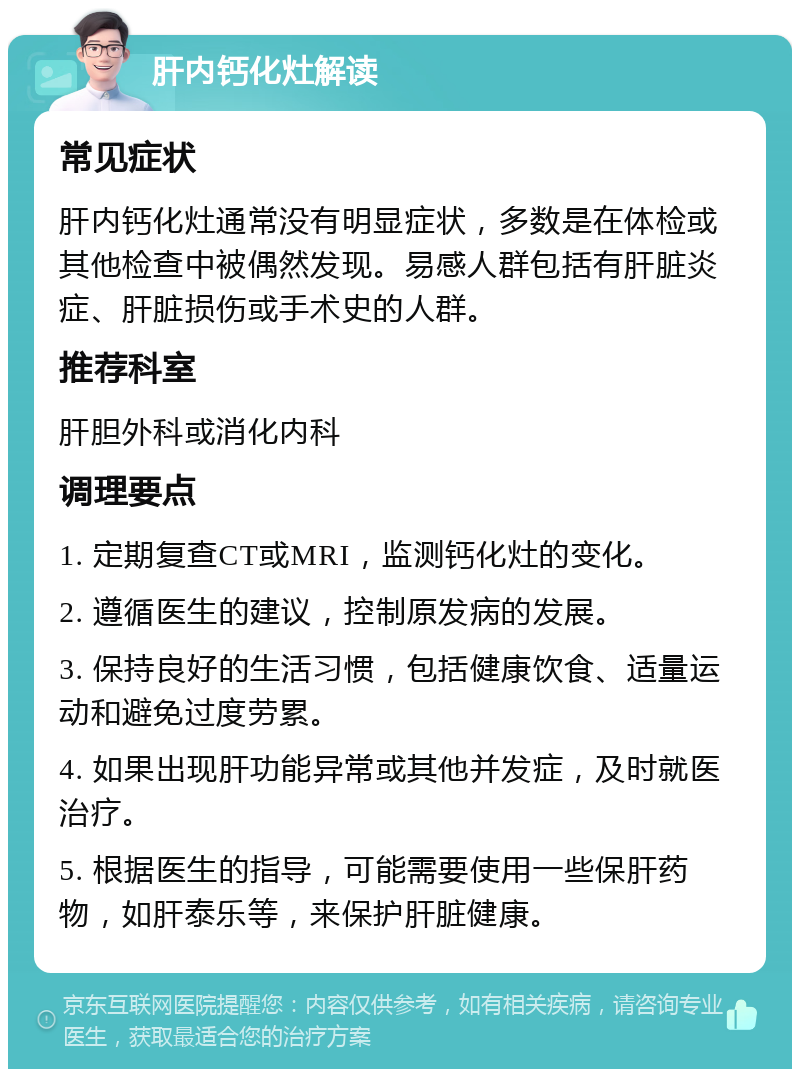 肝内钙化灶解读 常见症状 肝内钙化灶通常没有明显症状，多数是在体检或其他检查中被偶然发现。易感人群包括有肝脏炎症、肝脏损伤或手术史的人群。 推荐科室 肝胆外科或消化内科 调理要点 1. 定期复查CT或MRI，监测钙化灶的变化。 2. 遵循医生的建议，控制原发病的发展。 3. 保持良好的生活习惯，包括健康饮食、适量运动和避免过度劳累。 4. 如果出现肝功能异常或其他并发症，及时就医治疗。 5. 根据医生的指导，可能需要使用一些保肝药物，如肝泰乐等，来保护肝脏健康。