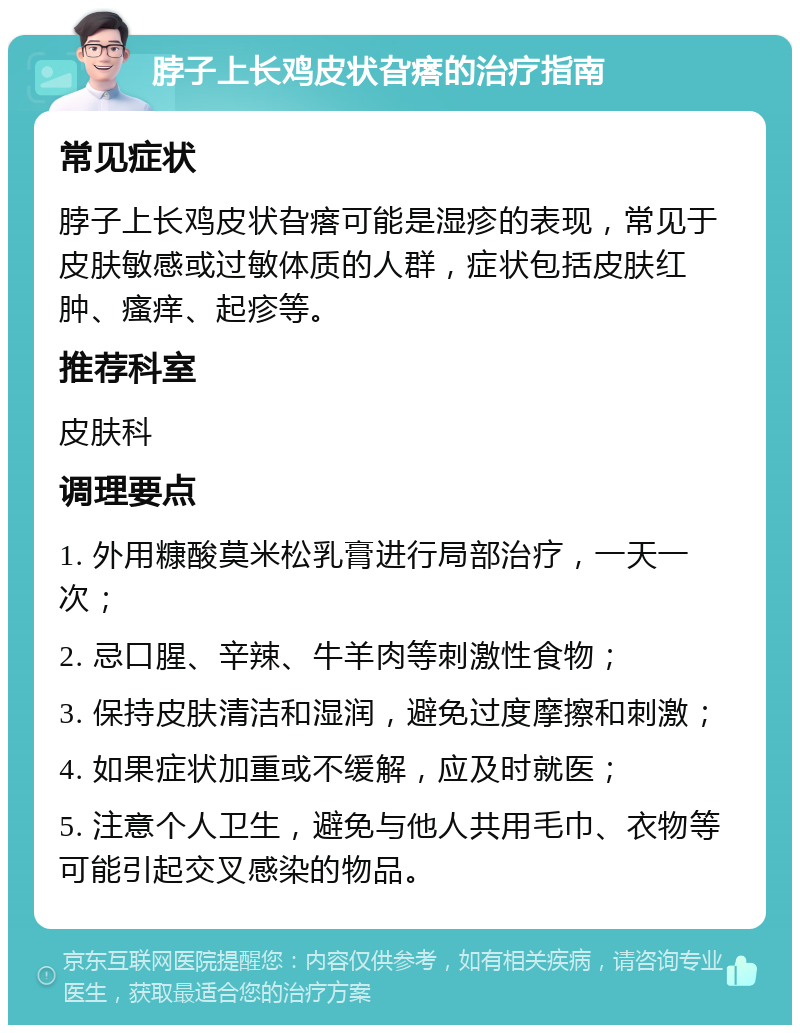 脖子上长鸡皮状旮瘩的治疗指南 常见症状 脖子上长鸡皮状旮瘩可能是湿疹的表现，常见于皮肤敏感或过敏体质的人群，症状包括皮肤红肿、瘙痒、起疹等。 推荐科室 皮肤科 调理要点 1. 外用糠酸莫米松乳膏进行局部治疗，一天一次； 2. 忌口腥、辛辣、牛羊肉等刺激性食物； 3. 保持皮肤清洁和湿润，避免过度摩擦和刺激； 4. 如果症状加重或不缓解，应及时就医； 5. 注意个人卫生，避免与他人共用毛巾、衣物等可能引起交叉感染的物品。