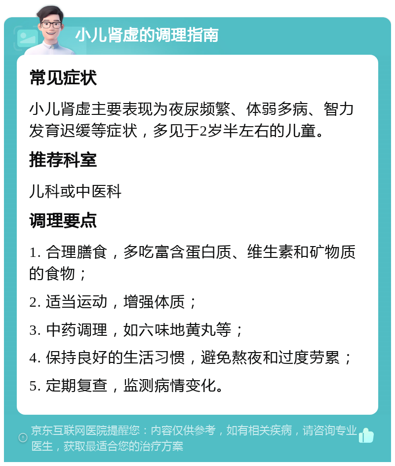 小儿肾虚的调理指南 常见症状 小儿肾虚主要表现为夜尿频繁、体弱多病、智力发育迟缓等症状，多见于2岁半左右的儿童。 推荐科室 儿科或中医科 调理要点 1. 合理膳食，多吃富含蛋白质、维生素和矿物质的食物； 2. 适当运动，增强体质； 3. 中药调理，如六味地黄丸等； 4. 保持良好的生活习惯，避免熬夜和过度劳累； 5. 定期复查，监测病情变化。