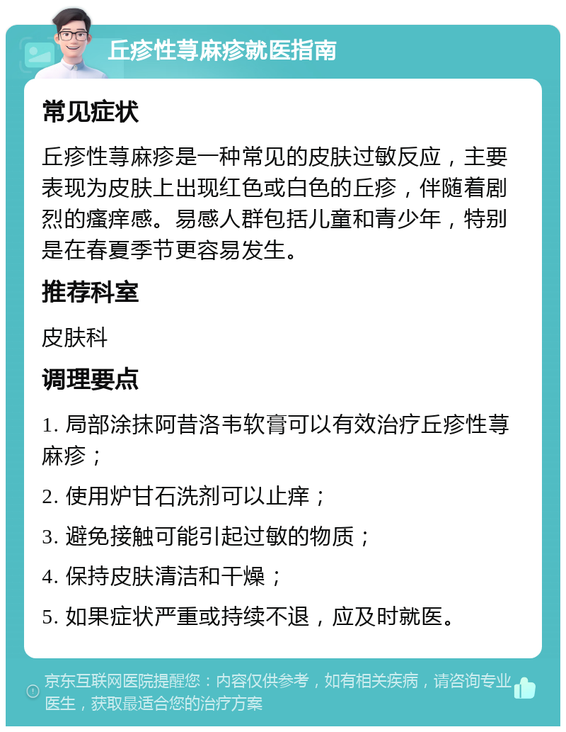 丘疹性荨麻疹就医指南 常见症状 丘疹性荨麻疹是一种常见的皮肤过敏反应，主要表现为皮肤上出现红色或白色的丘疹，伴随着剧烈的瘙痒感。易感人群包括儿童和青少年，特别是在春夏季节更容易发生。 推荐科室 皮肤科 调理要点 1. 局部涂抹阿昔洛韦软膏可以有效治疗丘疹性荨麻疹； 2. 使用炉甘石洗剂可以止痒； 3. 避免接触可能引起过敏的物质； 4. 保持皮肤清洁和干燥； 5. 如果症状严重或持续不退，应及时就医。