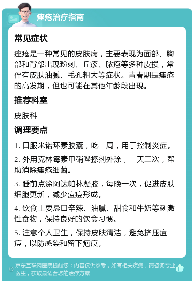 痤疮治疗指南 常见症状 痤疮是一种常见的皮肤病，主要表现为面部、胸部和背部出现粉刺、丘疹、脓疱等多种皮损，常伴有皮肤油腻、毛孔粗大等症状。青春期是痤疮的高发期，但也可能在其他年龄段出现。 推荐科室 皮肤科 调理要点 1. 口服米诺环素胶囊，吃一周，用于控制炎症。 2. 外用克林霉素甲硝唑搽剂外涂，一天三次，帮助消除痤疮细菌。 3. 睡前点涂阿达帕林凝胶，每晚一次，促进皮肤细胞更新，减少痘痘形成。 4. 饮食上要忌口辛辣、油腻、甜食和牛奶等刺激性食物，保持良好的饮食习惯。 5. 注意个人卫生，保持皮肤清洁，避免挤压痘痘，以防感染和留下疤痕。