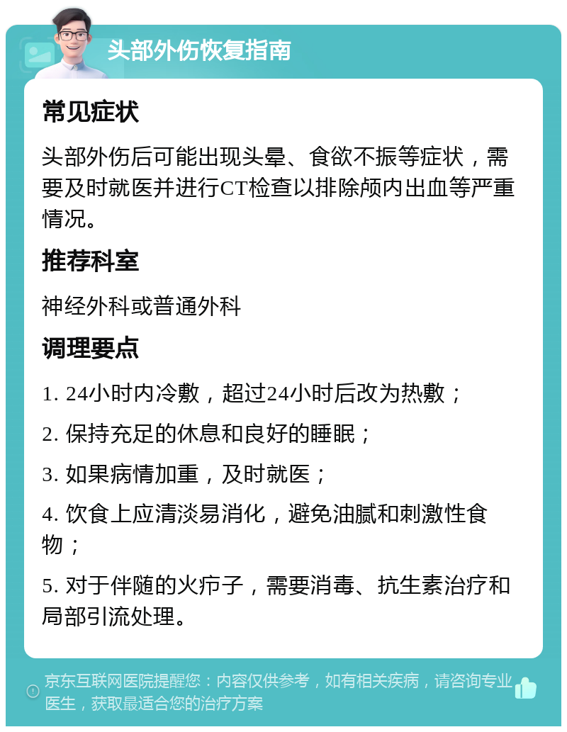 头部外伤恢复指南 常见症状 头部外伤后可能出现头晕、食欲不振等症状，需要及时就医并进行CT检查以排除颅内出血等严重情况。 推荐科室 神经外科或普通外科 调理要点 1. 24小时内冷敷，超过24小时后改为热敷； 2. 保持充足的休息和良好的睡眠； 3. 如果病情加重，及时就医； 4. 饮食上应清淡易消化，避免油腻和刺激性食物； 5. 对于伴随的火疖子，需要消毒、抗生素治疗和局部引流处理。