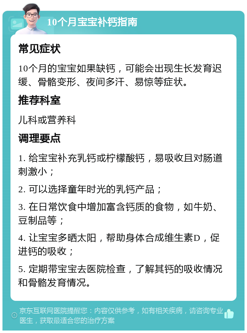 10个月宝宝补钙指南 常见症状 10个月的宝宝如果缺钙，可能会出现生长发育迟缓、骨骼变形、夜间多汗、易惊等症状。 推荐科室 儿科或营养科 调理要点 1. 给宝宝补充乳钙或柠檬酸钙，易吸收且对肠道刺激小； 2. 可以选择童年时光的乳钙产品； 3. 在日常饮食中增加富含钙质的食物，如牛奶、豆制品等； 4. 让宝宝多晒太阳，帮助身体合成维生素D，促进钙的吸收； 5. 定期带宝宝去医院检查，了解其钙的吸收情况和骨骼发育情况。