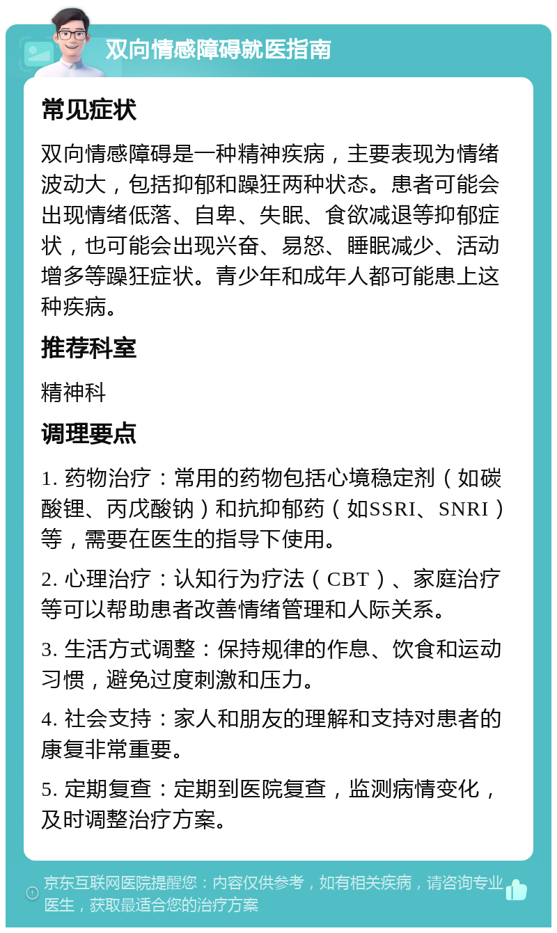 双向情感障碍就医指南 常见症状 双向情感障碍是一种精神疾病，主要表现为情绪波动大，包括抑郁和躁狂两种状态。患者可能会出现情绪低落、自卑、失眠、食欲减退等抑郁症状，也可能会出现兴奋、易怒、睡眠减少、活动增多等躁狂症状。青少年和成年人都可能患上这种疾病。 推荐科室 精神科 调理要点 1. 药物治疗：常用的药物包括心境稳定剂（如碳酸锂、丙戊酸钠）和抗抑郁药（如SSRI、SNRI）等，需要在医生的指导下使用。 2. 心理治疗：认知行为疗法（CBT）、家庭治疗等可以帮助患者改善情绪管理和人际关系。 3. 生活方式调整：保持规律的作息、饮食和运动习惯，避免过度刺激和压力。 4. 社会支持：家人和朋友的理解和支持对患者的康复非常重要。 5. 定期复查：定期到医院复查，监测病情变化，及时调整治疗方案。