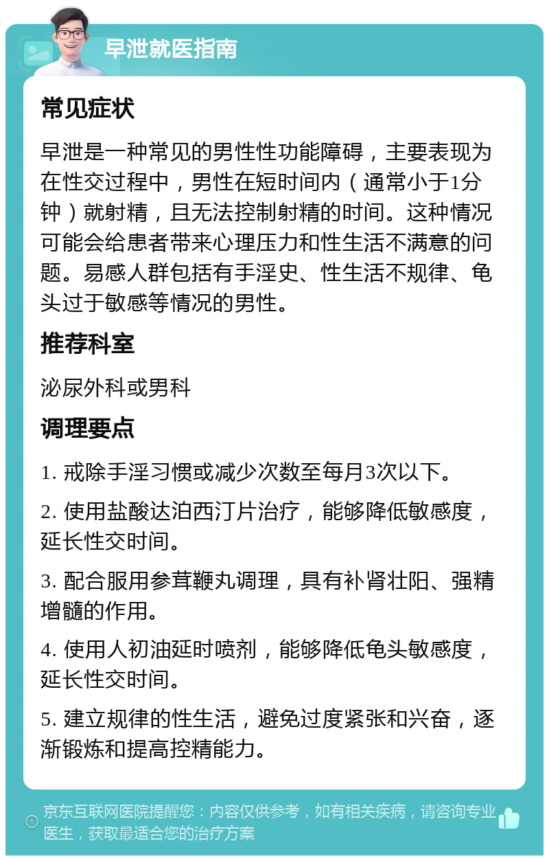 早泄就医指南 常见症状 早泄是一种常见的男性性功能障碍，主要表现为在性交过程中，男性在短时间内（通常小于1分钟）就射精，且无法控制射精的时间。这种情况可能会给患者带来心理压力和性生活不满意的问题。易感人群包括有手淫史、性生活不规律、龟头过于敏感等情况的男性。 推荐科室 泌尿外科或男科 调理要点 1. 戒除手淫习惯或减少次数至每月3次以下。 2. 使用盐酸达泊西汀片治疗，能够降低敏感度，延长性交时间。 3. 配合服用参茸鞭丸调理，具有补肾壮阳、强精增髓的作用。 4. 使用人初油延时喷剂，能够降低龟头敏感度，延长性交时间。 5. 建立规律的性生活，避免过度紧张和兴奋，逐渐锻炼和提高控精能力。