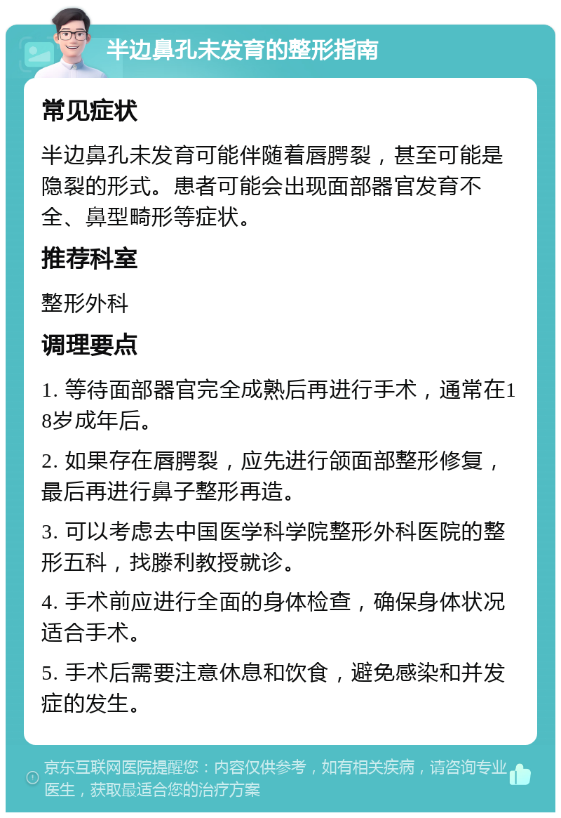 半边鼻孔未发育的整形指南 常见症状 半边鼻孔未发育可能伴随着唇腭裂，甚至可能是隐裂的形式。患者可能会出现面部器官发育不全、鼻型畸形等症状。 推荐科室 整形外科 调理要点 1. 等待面部器官完全成熟后再进行手术，通常在18岁成年后。 2. 如果存在唇腭裂，应先进行颌面部整形修复，最后再进行鼻子整形再造。 3. 可以考虑去中国医学科学院整形外科医院的整形五科，找滕利教授就诊。 4. 手术前应进行全面的身体检查，确保身体状况适合手术。 5. 手术后需要注意休息和饮食，避免感染和并发症的发生。