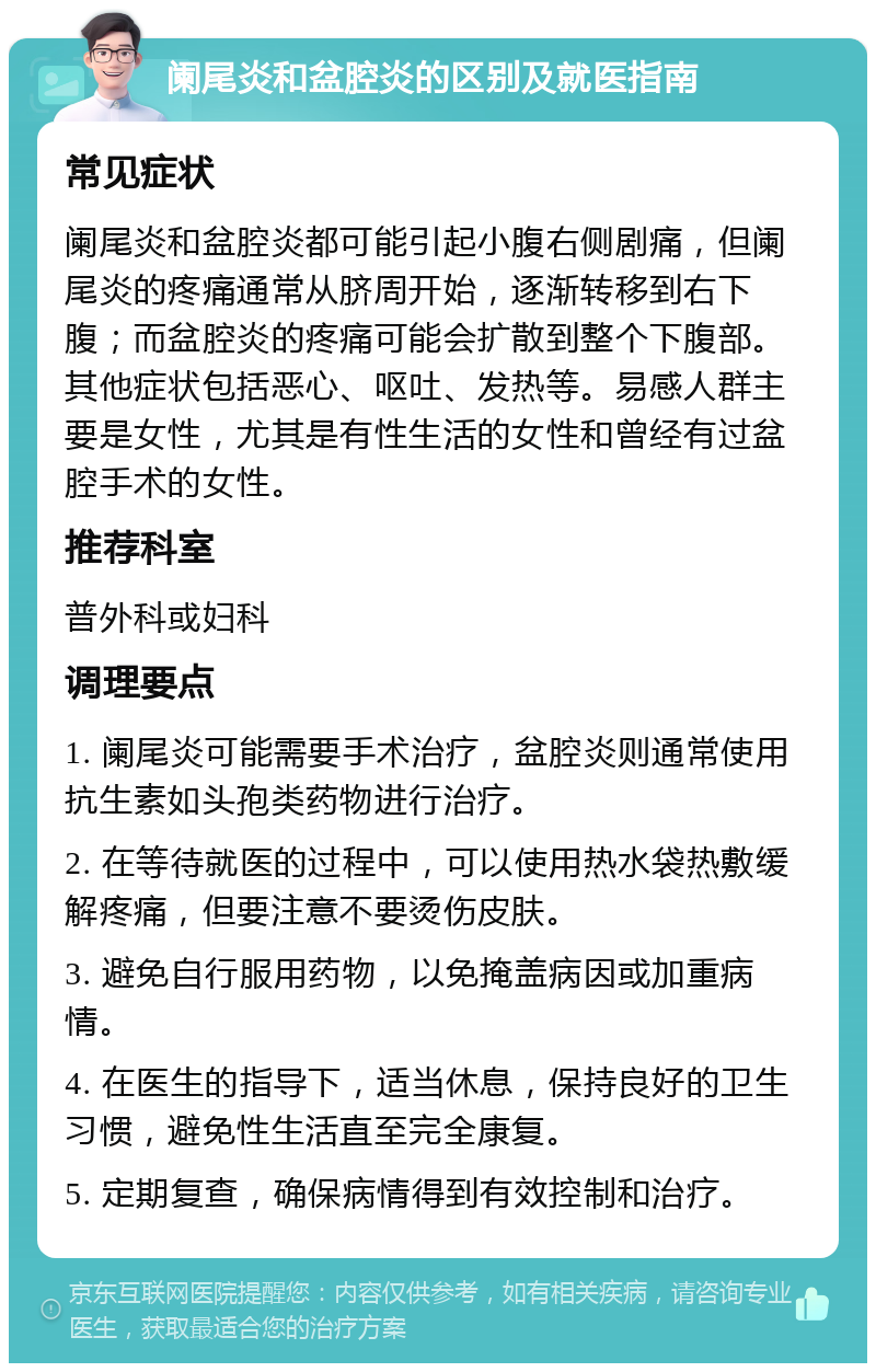 阑尾炎和盆腔炎的区别及就医指南 常见症状 阑尾炎和盆腔炎都可能引起小腹右侧剧痛，但阑尾炎的疼痛通常从脐周开始，逐渐转移到右下腹；而盆腔炎的疼痛可能会扩散到整个下腹部。其他症状包括恶心、呕吐、发热等。易感人群主要是女性，尤其是有性生活的女性和曾经有过盆腔手术的女性。 推荐科室 普外科或妇科 调理要点 1. 阑尾炎可能需要手术治疗，盆腔炎则通常使用抗生素如头孢类药物进行治疗。 2. 在等待就医的过程中，可以使用热水袋热敷缓解疼痛，但要注意不要烫伤皮肤。 3. 避免自行服用药物，以免掩盖病因或加重病情。 4. 在医生的指导下，适当休息，保持良好的卫生习惯，避免性生活直至完全康复。 5. 定期复查，确保病情得到有效控制和治疗。