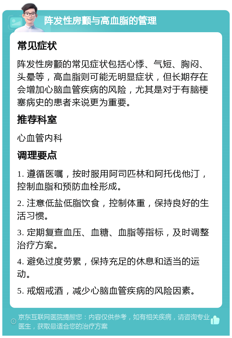 阵发性房颤与高血脂的管理 常见症状 阵发性房颤的常见症状包括心悸、气短、胸闷、头晕等，高血脂则可能无明显症状，但长期存在会增加心脑血管疾病的风险，尤其是对于有脑梗塞病史的患者来说更为重要。 推荐科室 心血管内科 调理要点 1. 遵循医嘱，按时服用阿司匹林和阿托伐他汀，控制血脂和预防血栓形成。 2. 注意低盐低脂饮食，控制体重，保持良好的生活习惯。 3. 定期复查血压、血糖、血脂等指标，及时调整治疗方案。 4. 避免过度劳累，保持充足的休息和适当的运动。 5. 戒烟戒酒，减少心脑血管疾病的风险因素。