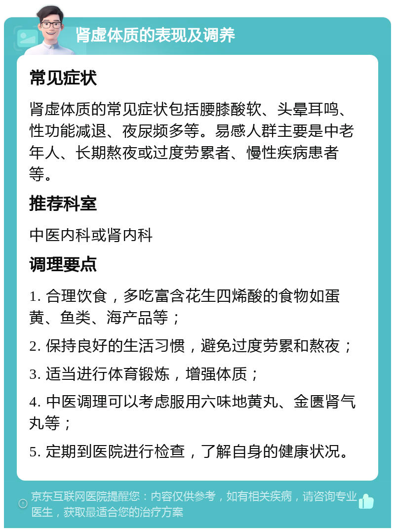 肾虚体质的表现及调养 常见症状 肾虚体质的常见症状包括腰膝酸软、头晕耳鸣、性功能减退、夜尿频多等。易感人群主要是中老年人、长期熬夜或过度劳累者、慢性疾病患者等。 推荐科室 中医内科或肾内科 调理要点 1. 合理饮食，多吃富含花生四烯酸的食物如蛋黄、鱼类、海产品等； 2. 保持良好的生活习惯，避免过度劳累和熬夜； 3. 适当进行体育锻炼，增强体质； 4. 中医调理可以考虑服用六味地黄丸、金匮肾气丸等； 5. 定期到医院进行检查，了解自身的健康状况。