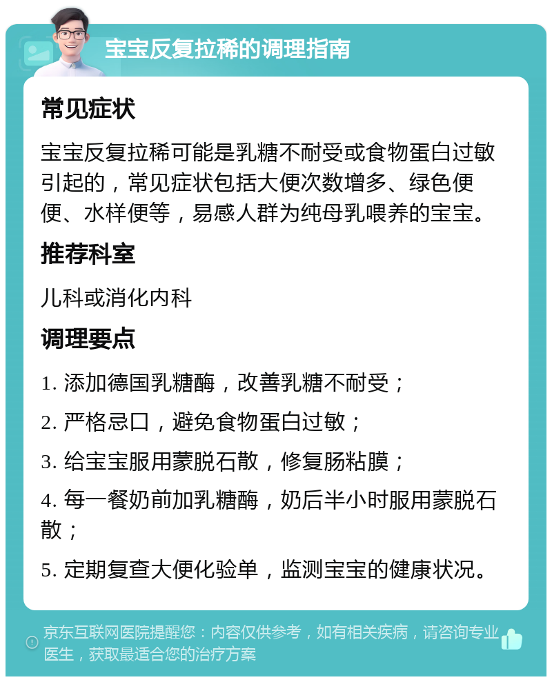 宝宝反复拉稀的调理指南 常见症状 宝宝反复拉稀可能是乳糖不耐受或食物蛋白过敏引起的，常见症状包括大便次数增多、绿色便便、水样便等，易感人群为纯母乳喂养的宝宝。 推荐科室 儿科或消化内科 调理要点 1. 添加德国乳糖酶，改善乳糖不耐受； 2. 严格忌口，避免食物蛋白过敏； 3. 给宝宝服用蒙脱石散，修复肠粘膜； 4. 每一餐奶前加乳糖酶，奶后半小时服用蒙脱石散； 5. 定期复查大便化验单，监测宝宝的健康状况。