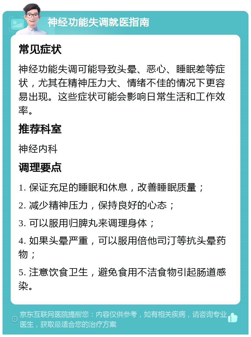 神经功能失调就医指南 常见症状 神经功能失调可能导致头晕、恶心、睡眠差等症状，尤其在精神压力大、情绪不佳的情况下更容易出现。这些症状可能会影响日常生活和工作效率。 推荐科室 神经内科 调理要点 1. 保证充足的睡眠和休息，改善睡眠质量； 2. 减少精神压力，保持良好的心态； 3. 可以服用归脾丸来调理身体； 4. 如果头晕严重，可以服用倍他司汀等抗头晕药物； 5. 注意饮食卫生，避免食用不洁食物引起肠道感染。