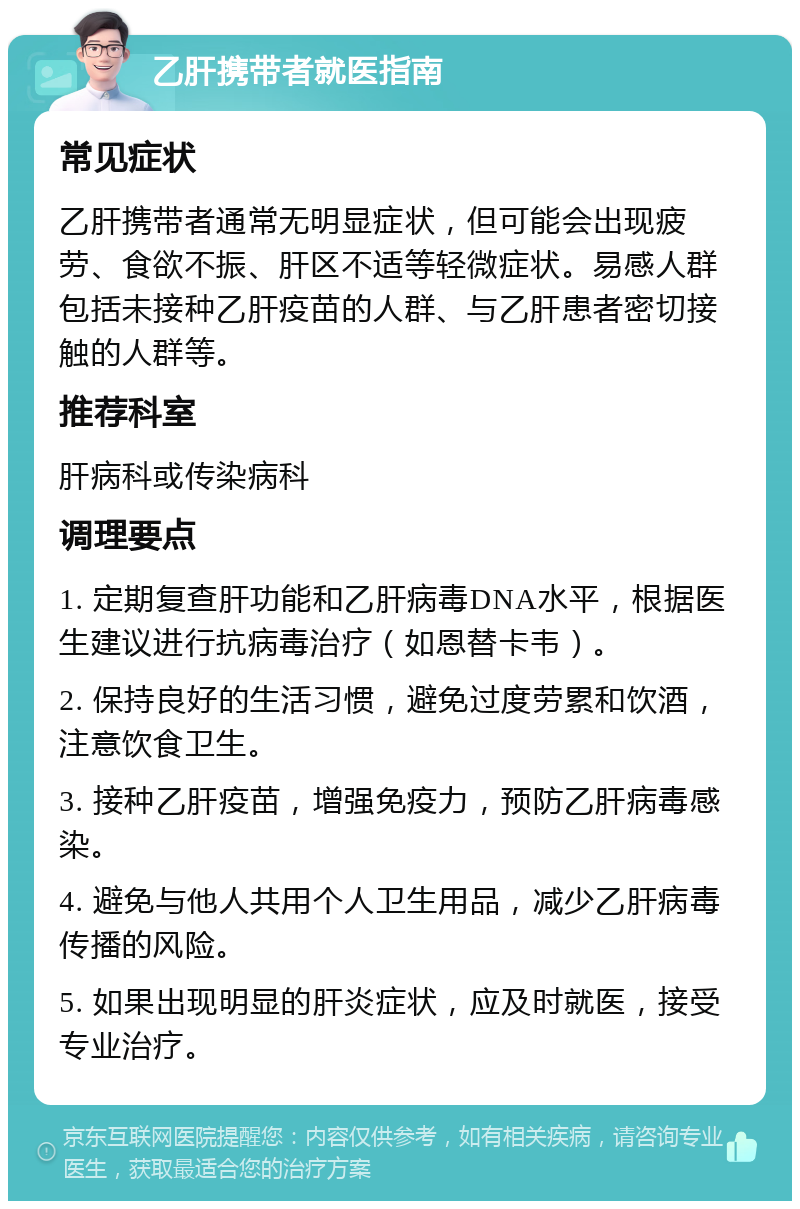 乙肝携带者就医指南 常见症状 乙肝携带者通常无明显症状，但可能会出现疲劳、食欲不振、肝区不适等轻微症状。易感人群包括未接种乙肝疫苗的人群、与乙肝患者密切接触的人群等。 推荐科室 肝病科或传染病科 调理要点 1. 定期复查肝功能和乙肝病毒DNA水平，根据医生建议进行抗病毒治疗（如恩替卡韦）。 2. 保持良好的生活习惯，避免过度劳累和饮酒，注意饮食卫生。 3. 接种乙肝疫苗，增强免疫力，预防乙肝病毒感染。 4. 避免与他人共用个人卫生用品，减少乙肝病毒传播的风险。 5. 如果出现明显的肝炎症状，应及时就医，接受专业治疗。