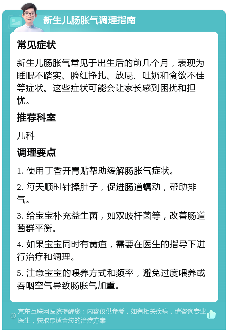 新生儿肠胀气调理指南 常见症状 新生儿肠胀气常见于出生后的前几个月，表现为睡眠不踏实、脸红挣扎、放屁、吐奶和食欲不佳等症状。这些症状可能会让家长感到困扰和担忧。 推荐科室 儿科 调理要点 1. 使用丁香开胃贴帮助缓解肠胀气症状。 2. 每天顺时针揉肚子，促进肠道蠕动，帮助排气。 3. 给宝宝补充益生菌，如双歧杆菌等，改善肠道菌群平衡。 4. 如果宝宝同时有黄疸，需要在医生的指导下进行治疗和调理。 5. 注意宝宝的喂养方式和频率，避免过度喂养或吞咽空气导致肠胀气加重。