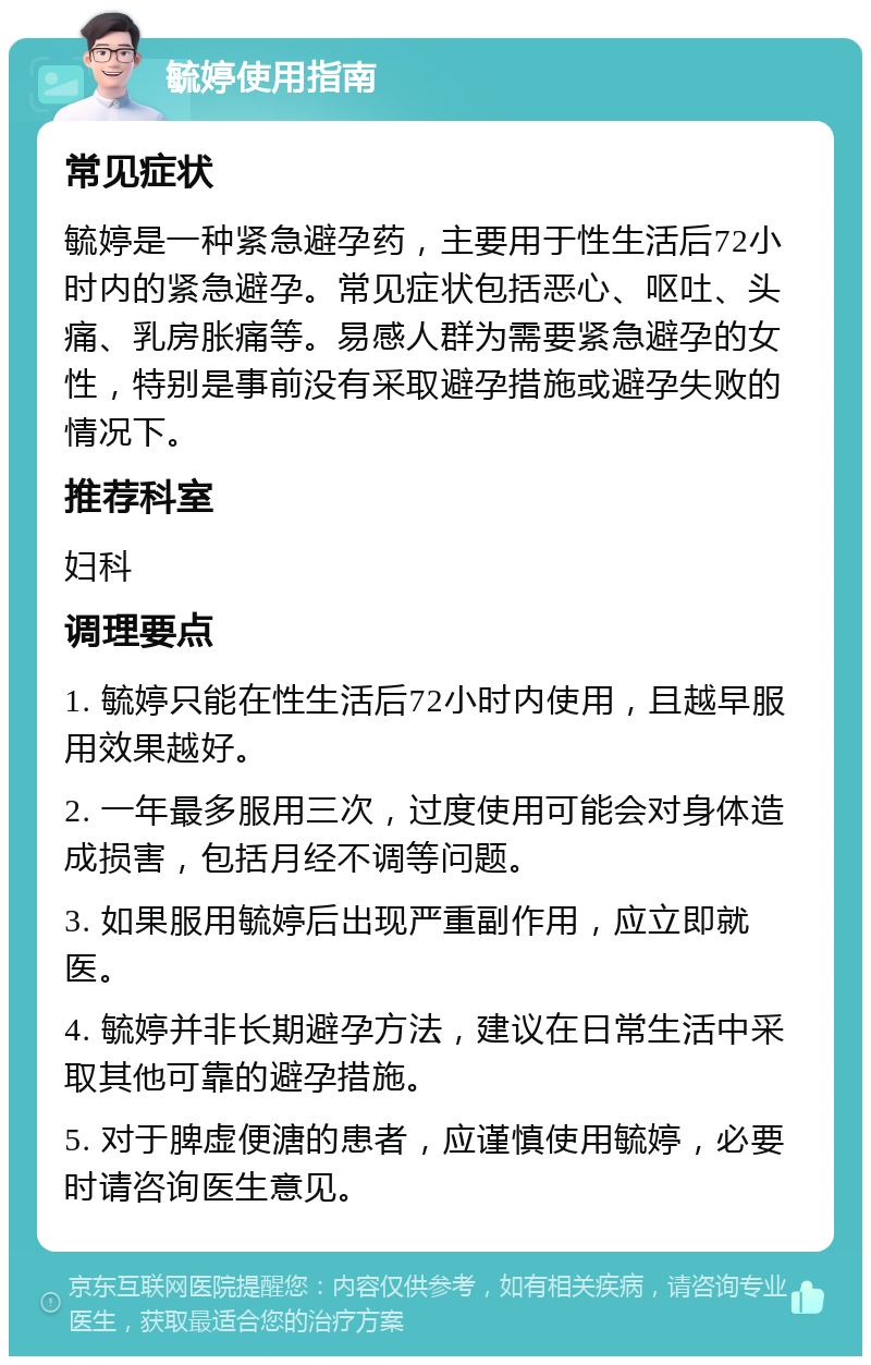 毓婷使用指南 常见症状 毓婷是一种紧急避孕药，主要用于性生活后72小时内的紧急避孕。常见症状包括恶心、呕吐、头痛、乳房胀痛等。易感人群为需要紧急避孕的女性，特别是事前没有采取避孕措施或避孕失败的情况下。 推荐科室 妇科 调理要点 1. 毓婷只能在性生活后72小时内使用，且越早服用效果越好。 2. 一年最多服用三次，过度使用可能会对身体造成损害，包括月经不调等问题。 3. 如果服用毓婷后出现严重副作用，应立即就医。 4. 毓婷并非长期避孕方法，建议在日常生活中采取其他可靠的避孕措施。 5. 对于脾虚便溏的患者，应谨慎使用毓婷，必要时请咨询医生意见。