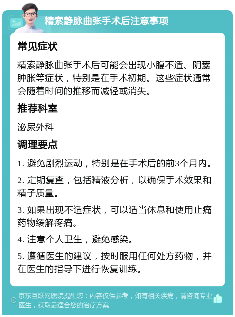 精索静脉曲张手术后注意事项 常见症状 精索静脉曲张手术后可能会出现小腹不适、阴囊肿胀等症状，特别是在手术初期。这些症状通常会随着时间的推移而减轻或消失。 推荐科室 泌尿外科 调理要点 1. 避免剧烈运动，特别是在手术后的前3个月内。 2. 定期复查，包括精液分析，以确保手术效果和精子质量。 3. 如果出现不适症状，可以适当休息和使用止痛药物缓解疼痛。 4. 注意个人卫生，避免感染。 5. 遵循医生的建议，按时服用任何处方药物，并在医生的指导下进行恢复训练。