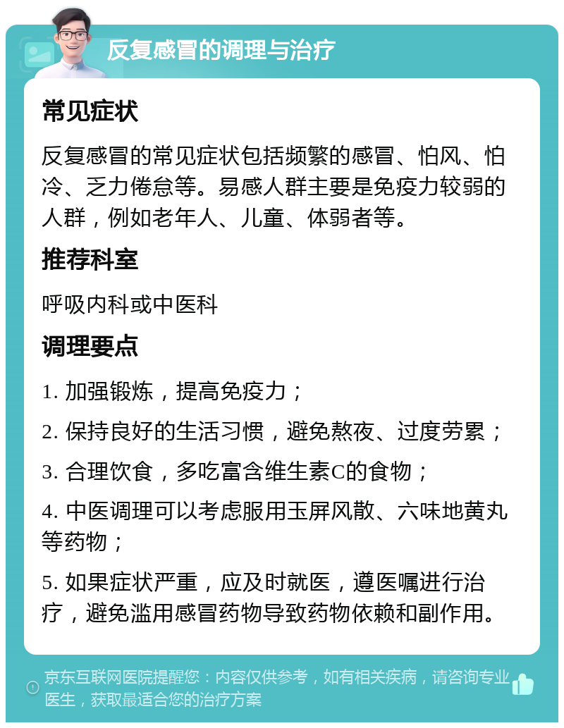 反复感冒的调理与治疗 常见症状 反复感冒的常见症状包括频繁的感冒、怕风、怕冷、乏力倦怠等。易感人群主要是免疫力较弱的人群，例如老年人、儿童、体弱者等。 推荐科室 呼吸内科或中医科 调理要点 1. 加强锻炼，提高免疫力； 2. 保持良好的生活习惯，避免熬夜、过度劳累； 3. 合理饮食，多吃富含维生素C的食物； 4. 中医调理可以考虑服用玉屏风散、六味地黄丸等药物； 5. 如果症状严重，应及时就医，遵医嘱进行治疗，避免滥用感冒药物导致药物依赖和副作用。