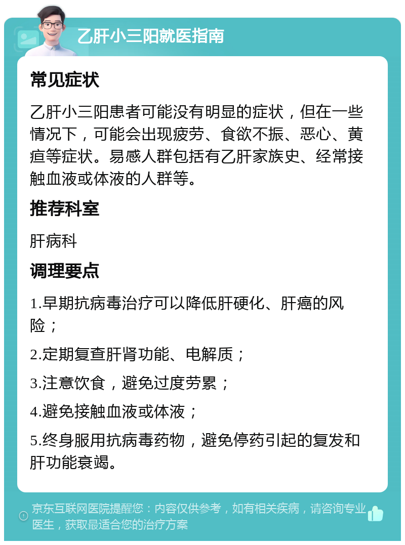 乙肝小三阳就医指南 常见症状 乙肝小三阳患者可能没有明显的症状，但在一些情况下，可能会出现疲劳、食欲不振、恶心、黄疸等症状。易感人群包括有乙肝家族史、经常接触血液或体液的人群等。 推荐科室 肝病科 调理要点 1.早期抗病毒治疗可以降低肝硬化、肝癌的风险； 2.定期复查肝肾功能、电解质； 3.注意饮食，避免过度劳累； 4.避免接触血液或体液； 5.终身服用抗病毒药物，避免停药引起的复发和肝功能衰竭。