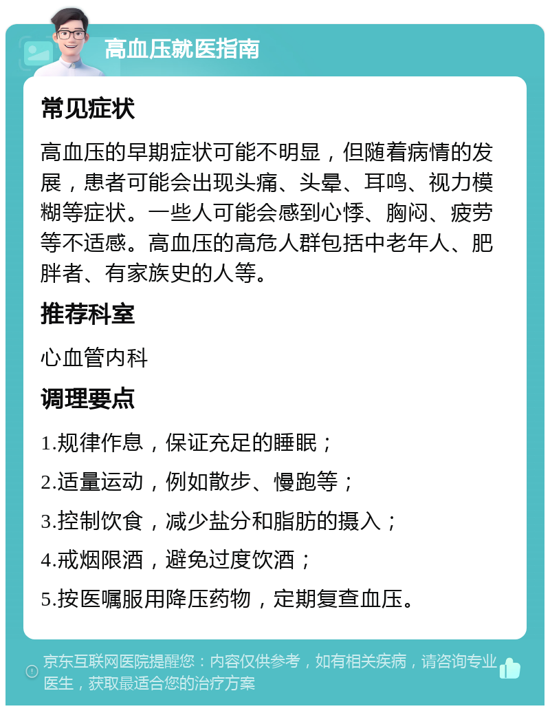 高血压就医指南 常见症状 高血压的早期症状可能不明显，但随着病情的发展，患者可能会出现头痛、头晕、耳鸣、视力模糊等症状。一些人可能会感到心悸、胸闷、疲劳等不适感。高血压的高危人群包括中老年人、肥胖者、有家族史的人等。 推荐科室 心血管内科 调理要点 1.规律作息，保证充足的睡眠； 2.适量运动，例如散步、慢跑等； 3.控制饮食，减少盐分和脂肪的摄入； 4.戒烟限酒，避免过度饮酒； 5.按医嘱服用降压药物，定期复查血压。