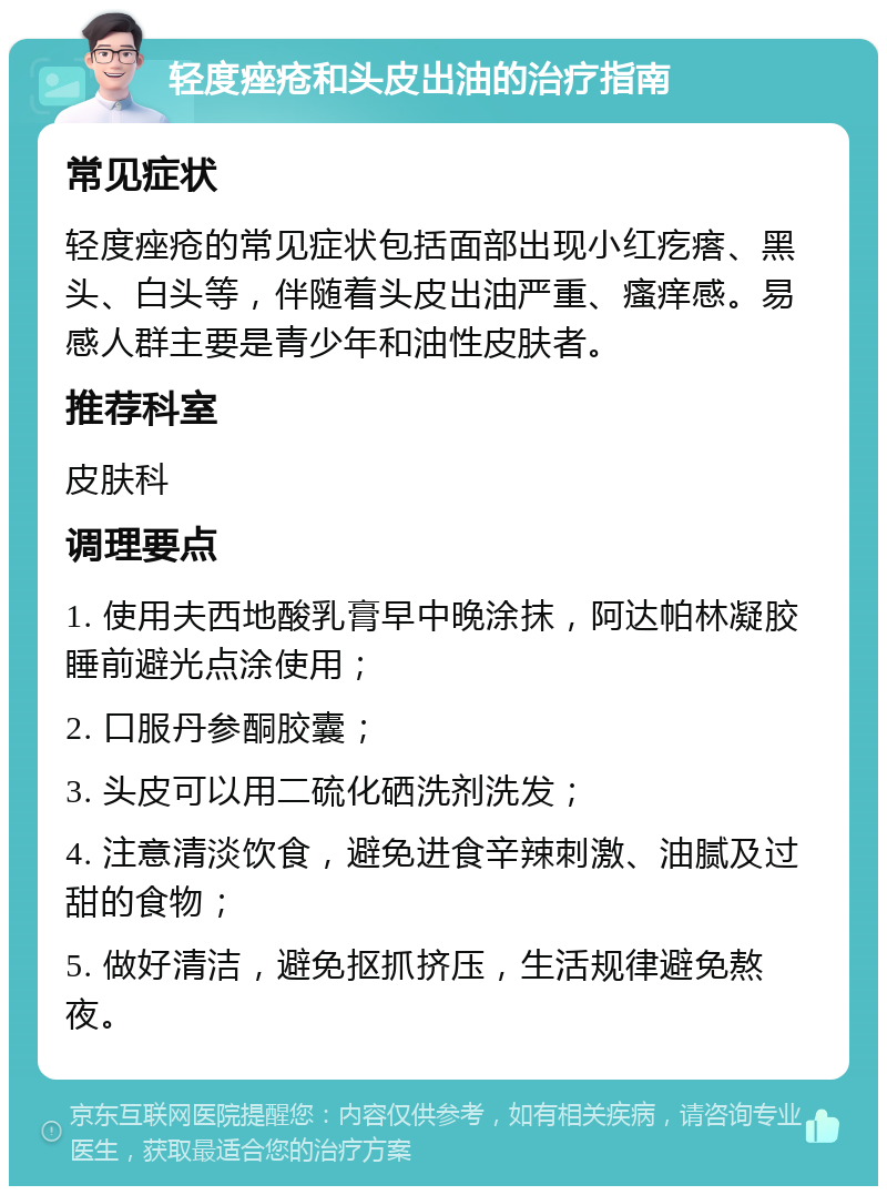 轻度痤疮和头皮出油的治疗指南 常见症状 轻度痤疮的常见症状包括面部出现小红疙瘩、黑头、白头等，伴随着头皮出油严重、瘙痒感。易感人群主要是青少年和油性皮肤者。 推荐科室 皮肤科 调理要点 1. 使用夫西地酸乳膏早中晚涂抹，阿达帕林凝胶睡前避光点涂使用； 2. 口服丹参酮胶囊； 3. 头皮可以用二硫化硒洗剂洗发； 4. 注意清淡饮食，避免进食辛辣刺激、油腻及过甜的食物； 5. 做好清洁，避免抠抓挤压，生活规律避免熬夜。