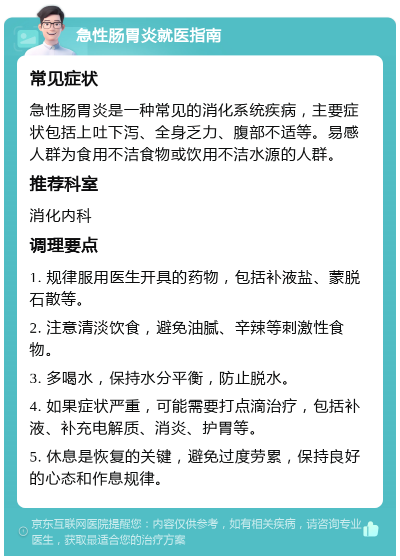 急性肠胃炎就医指南 常见症状 急性肠胃炎是一种常见的消化系统疾病，主要症状包括上吐下泻、全身乏力、腹部不适等。易感人群为食用不洁食物或饮用不洁水源的人群。 推荐科室 消化内科 调理要点 1. 规律服用医生开具的药物，包括补液盐、蒙脱石散等。 2. 注意清淡饮食，避免油腻、辛辣等刺激性食物。 3. 多喝水，保持水分平衡，防止脱水。 4. 如果症状严重，可能需要打点滴治疗，包括补液、补充电解质、消炎、护胃等。 5. 休息是恢复的关键，避免过度劳累，保持良好的心态和作息规律。