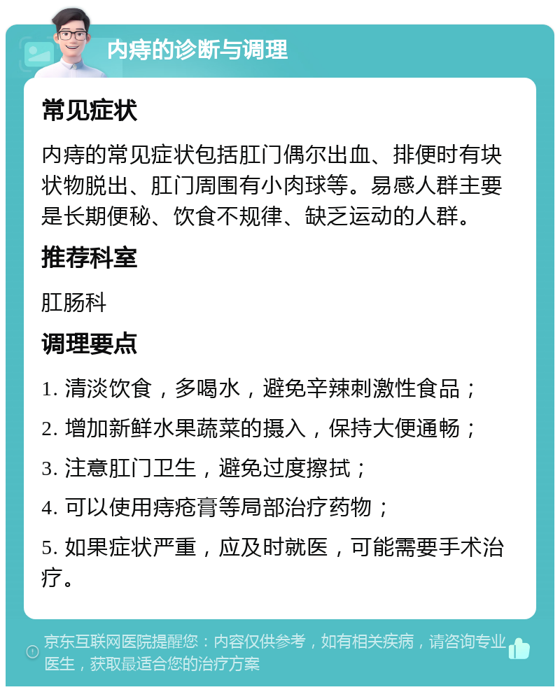 内痔的诊断与调理 常见症状 内痔的常见症状包括肛门偶尔出血、排便时有块状物脱出、肛门周围有小肉球等。易感人群主要是长期便秘、饮食不规律、缺乏运动的人群。 推荐科室 肛肠科 调理要点 1. 清淡饮食，多喝水，避免辛辣刺激性食品； 2. 增加新鲜水果蔬菜的摄入，保持大便通畅； 3. 注意肛门卫生，避免过度擦拭； 4. 可以使用痔疮膏等局部治疗药物； 5. 如果症状严重，应及时就医，可能需要手术治疗。