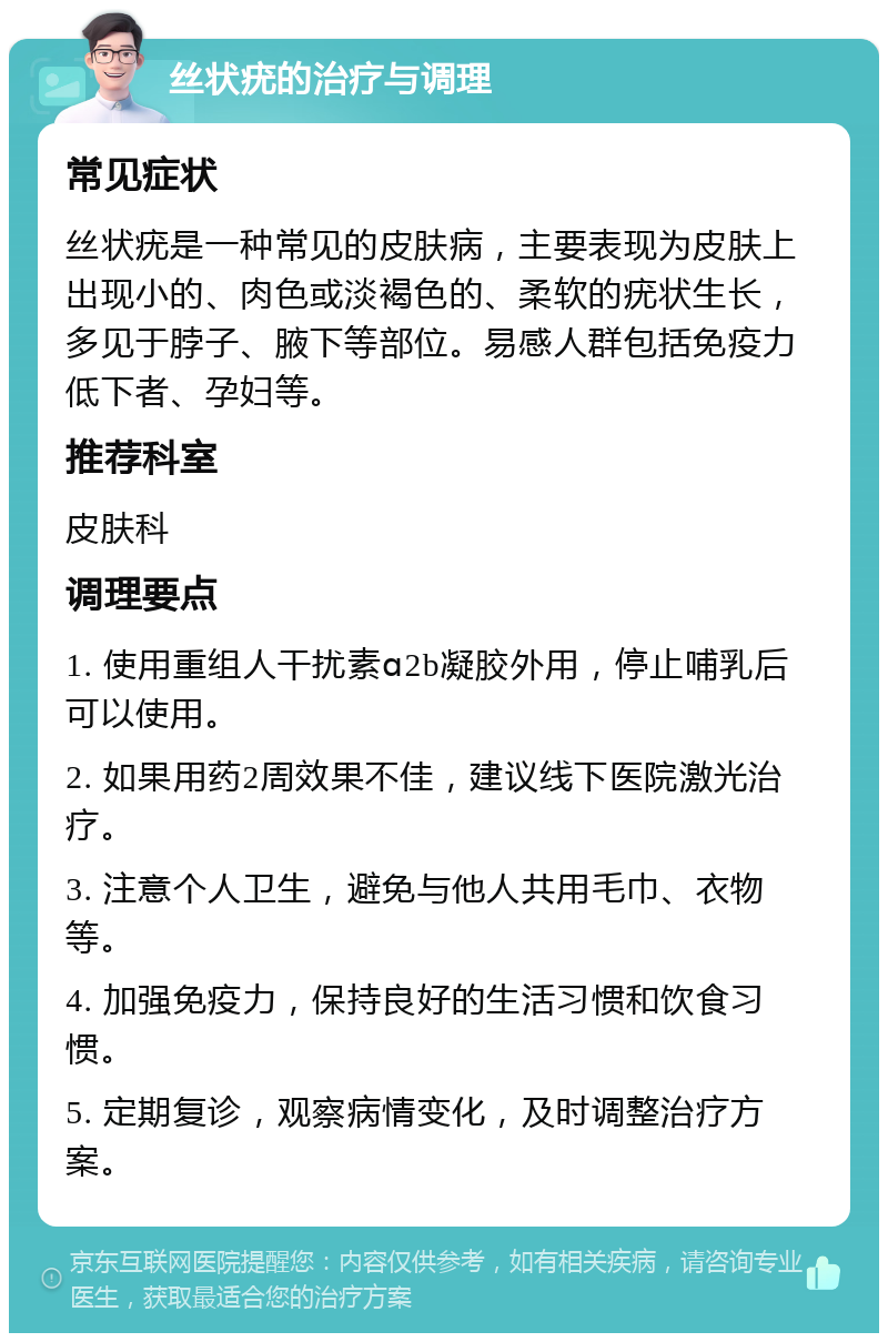 丝状疣的治疗与调理 常见症状 丝状疣是一种常见的皮肤病，主要表现为皮肤上出现小的、肉色或淡褐色的、柔软的疣状生长，多见于脖子、腋下等部位。易感人群包括免疫力低下者、孕妇等。 推荐科室 皮肤科 调理要点 1. 使用重组人干扰素ɑ2b凝胶外用，停止哺乳后可以使用。 2. 如果用药2周效果不佳，建议线下医院激光治疗。 3. 注意个人卫生，避免与他人共用毛巾、衣物等。 4. 加强免疫力，保持良好的生活习惯和饮食习惯。 5. 定期复诊，观察病情变化，及时调整治疗方案。