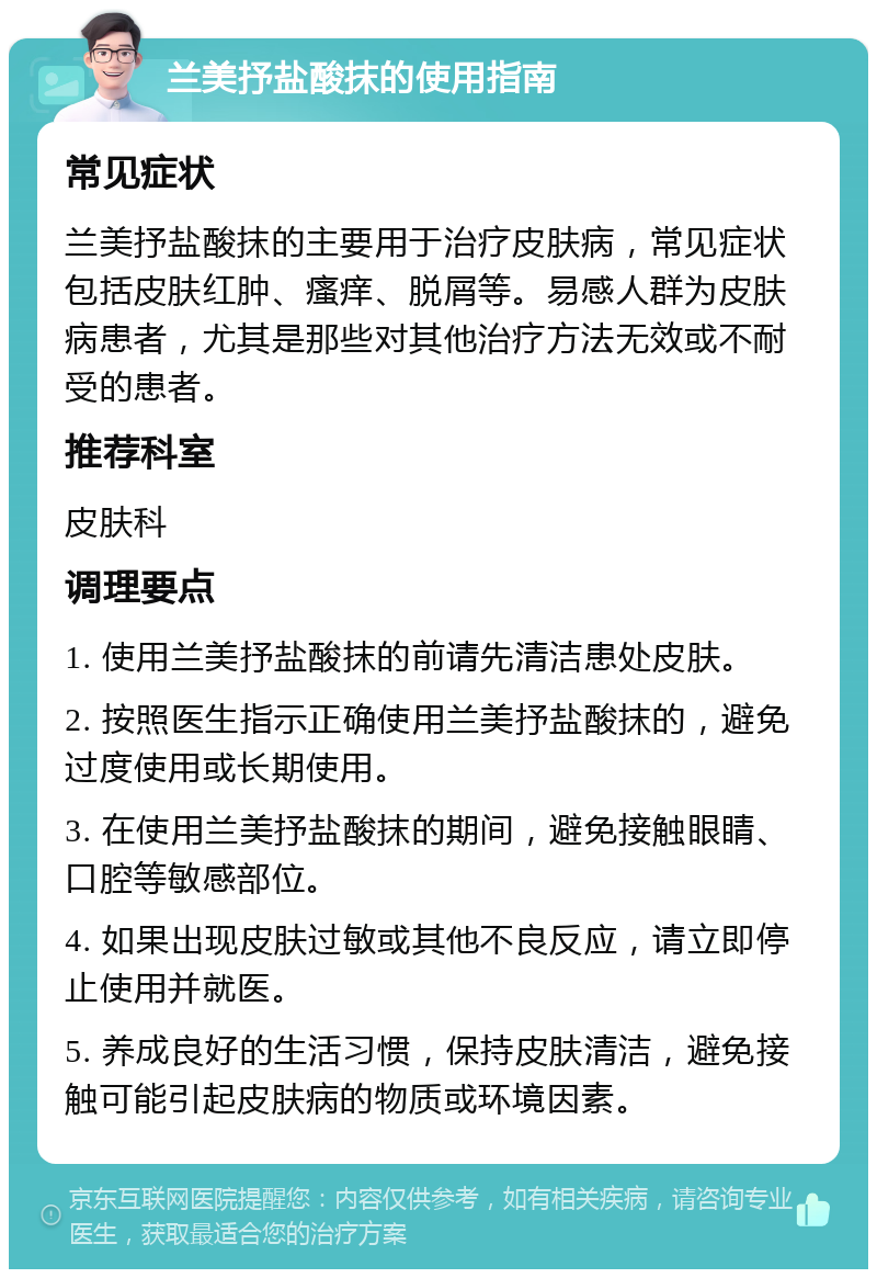 兰美抒盐酸抹的使用指南 常见症状 兰美抒盐酸抹的主要用于治疗皮肤病，常见症状包括皮肤红肿、瘙痒、脱屑等。易感人群为皮肤病患者，尤其是那些对其他治疗方法无效或不耐受的患者。 推荐科室 皮肤科 调理要点 1. 使用兰美抒盐酸抹的前请先清洁患处皮肤。 2. 按照医生指示正确使用兰美抒盐酸抹的，避免过度使用或长期使用。 3. 在使用兰美抒盐酸抹的期间，避免接触眼睛、口腔等敏感部位。 4. 如果出现皮肤过敏或其他不良反应，请立即停止使用并就医。 5. 养成良好的生活习惯，保持皮肤清洁，避免接触可能引起皮肤病的物质或环境因素。